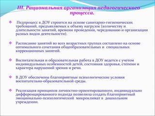 III. Рациональная организация педагогического 
процесса. 
 Педпроцесс в ДОУ строится на основе санитарно-гигиенических 
требований, предъявляемых к объему нагрузок (количеству и 
длительности занятий, времени проведения, чередованию и организации 
разных видов деятельности). 
 Расписание занятий во всех возрастных группах составлено на основе 
оптимального сочетания общеобразовательных и специальных 
коррекционных занятий. 
 Воспитательная и образовательная работа в ДОУ ведется с учетом 
индивидуальных особенностей детей, состояния здоровья, степени и 
характера нарушений зрения и речи. 
 В ДОУ обеспечены благоприятные психологические условия 
воспитательно-образовательной среды. 
 Реализация принципов личностно-ориентированного, индивидуально 
дифференцированного подхода позволила создать благоприятный 
эмоционально-психологический микроклимат в дошкольном 
учреждении. 
 