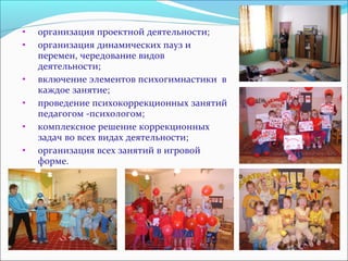 • организация проектной деятельности; 
• организация динамических пауз и 
перемен, чередование видов 
деятельности; 
• включение элементов психогимнастики в 
каждое занятие; 
• проведение психокоррекционных занятий 
педагогом -психологом; 
• комплексное решение коррекционных 
задач во всех видах деятельности; 
• организация всех занятий в игровой 
форме. 
 