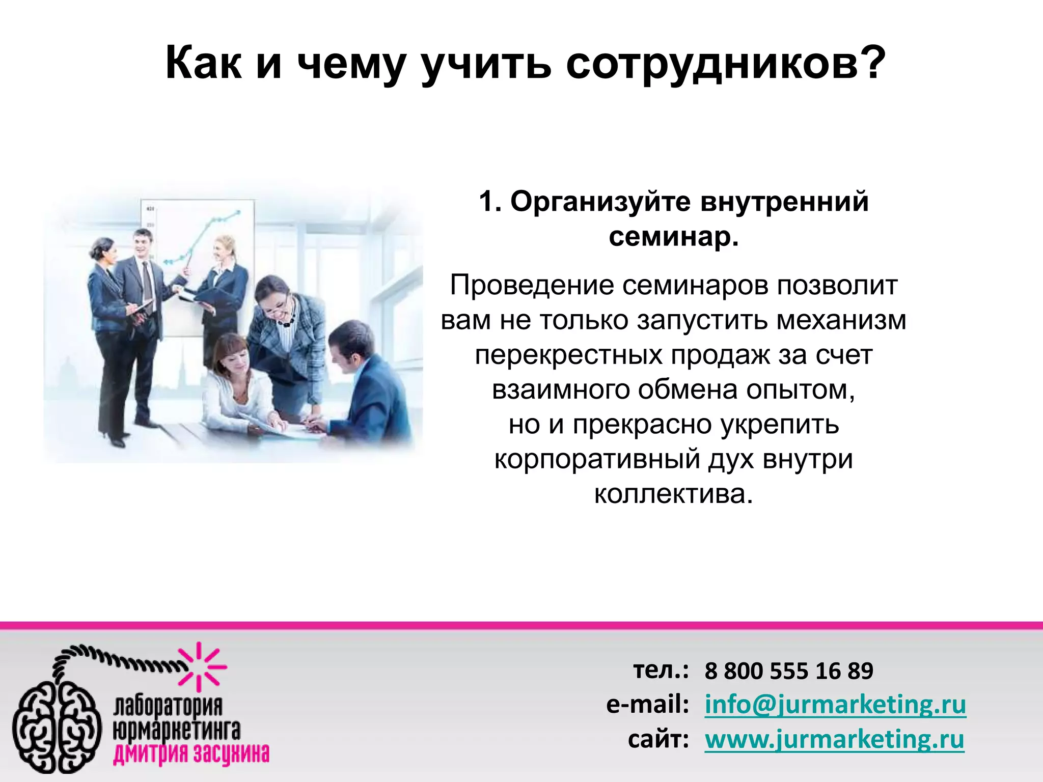 Как и чему учить сотрудников? 
1. Организуйте внутренний 
семинар. 
Проведение семинаров позволит 
вам не только запустить механизм 
перекрестных продаж за счет 
взаимного обмена опытом, 
но и прекрасно укрепить 
корпоративный дух внутри 
коллектива. 
тел.: 
e-mail: 
сайт: 
8 800 555 16 89 
info@jurmarketing.ru 
www.jurmarketing.ru 
 