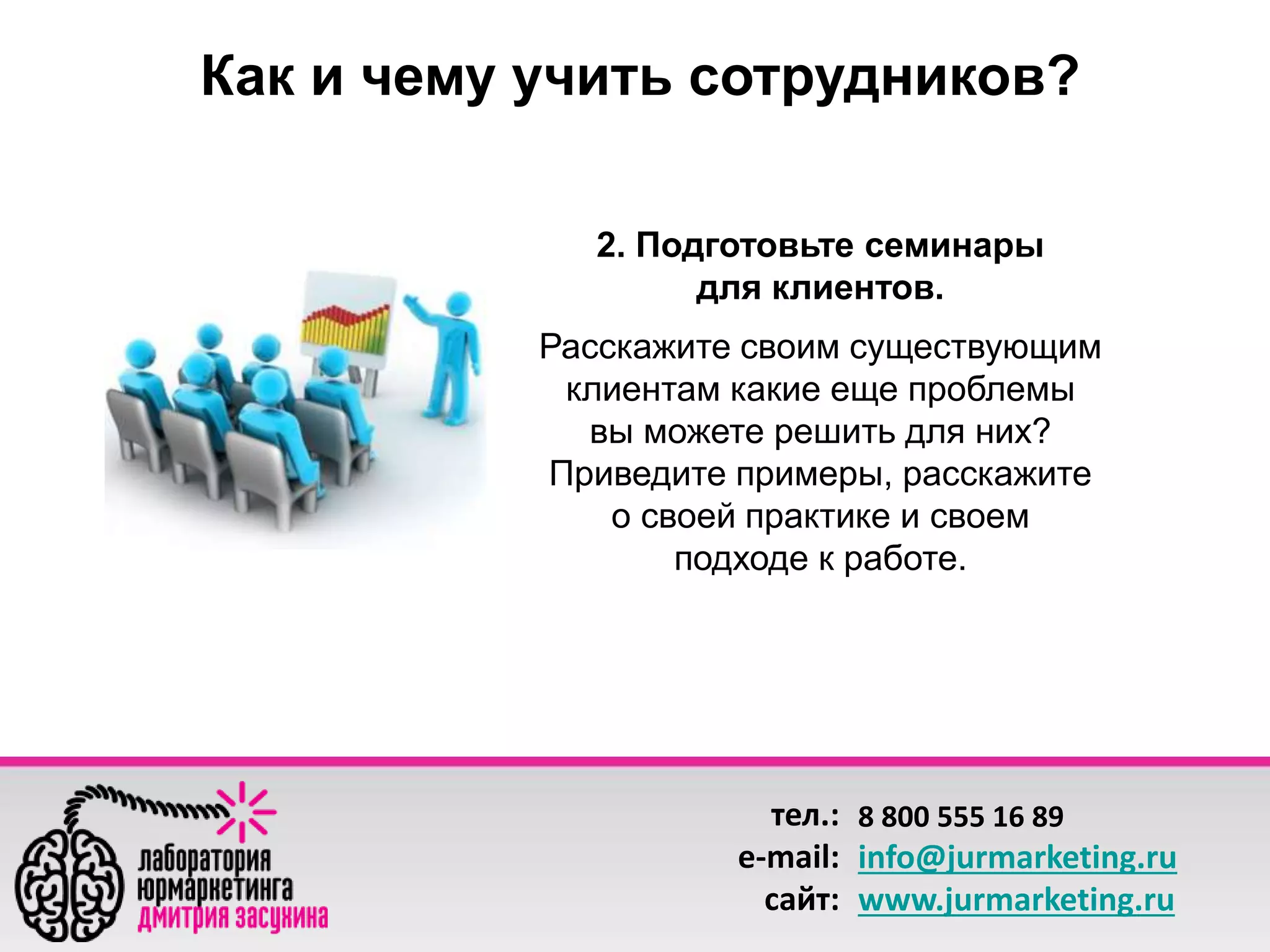 Как и чему учить сотрудников? 
2. Подготовьте семинары 
для клиентов. 
Расскажите своим существующим 
клиентам какие еще проблемы 
вы можете решить для них? 
Приведите примеры, расскажите 
о своей практике и своем 
подходе к работе. 
тел.: 
e-mail: 
сайт: 
8 800 555 16 89 
info@jurmarketing.ru 
www.jurmarketing.ru 
 