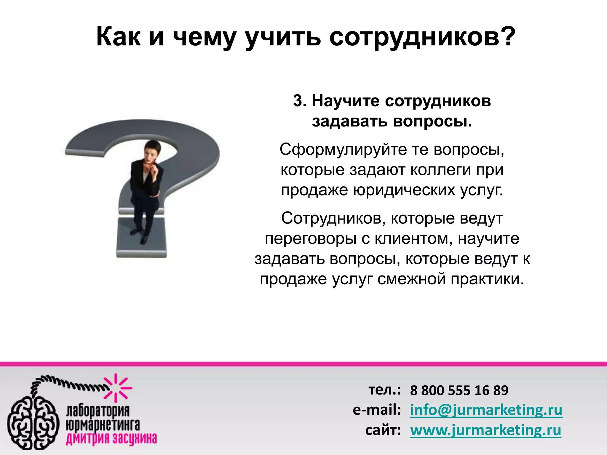 Как и чему учить сотрудников? 
3. Научите сотрудников 
задавать вопросы. 
Сформулируйте те вопросы, 
которые задают коллеги при 
продаже юридических услуг. 
Сотрудников, которые ведут 
переговоры с клиентом, научите 
задавать вопросы, которые ведут к 
продаже услуг смежной практики. 
тел.: 
e-mail: 
сайт: 
8 800 555 16 89 
info@jurmarketing.ru 
www.jurmarketing.ru 
 