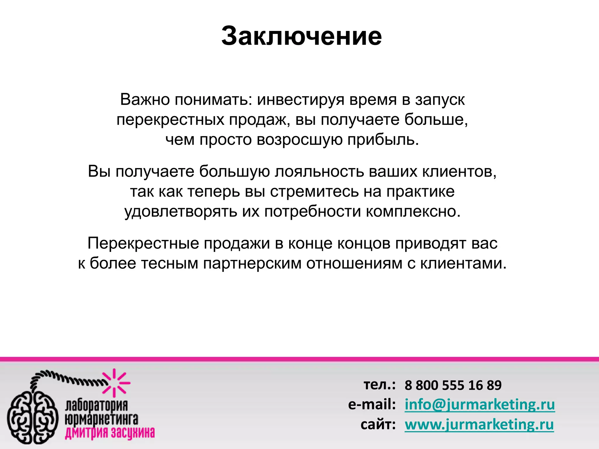 тел.: 
e-mail: 
сайт: 
8 800 555 16 89 
info@jurmarketing.ru 
www.jurmarketing.ru 
Заключение 
Важно понимать: инвестируя время в запуск 
перекрестных продаж, вы получаете больше, 
чем просто возросшую прибыль. 
Вы получаете большую лояльность ваших клиентов, 
так как теперь вы стремитесь на практике 
удовлетворять их потребности комплексно. 
Перекрестные продажи в конце концов приводят вас 
к более тесным партнерским отношениям с клиентами. 
 