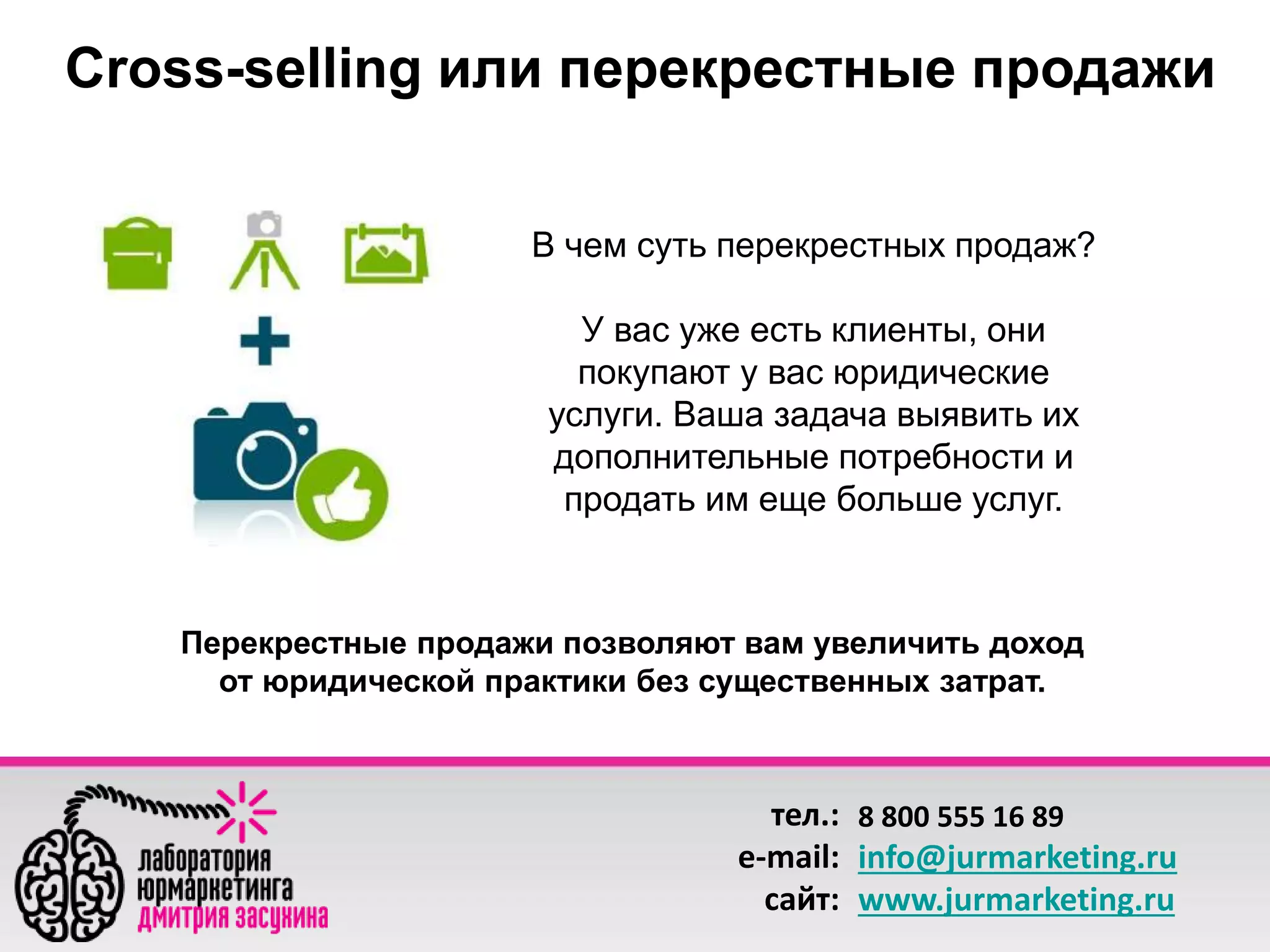 Сross-selling или перекрестные продажи 
В чем суть перекрестных продаж? 
У вас уже есть клиенты, они 
покупают у вас юридические 
услуги. Ваша задача выявить их 
дополнительные потребности и 
продать им еще больше услуг. 
Перекрестные продажи позволяют вам увеличить доход 
от юридической практики без существенных затрат. 
тел.: 
e-mail: 
сайт: 
8 800 555 16 89 
info@jurmarketing.ru 
www.jurmarketing.ru 
 