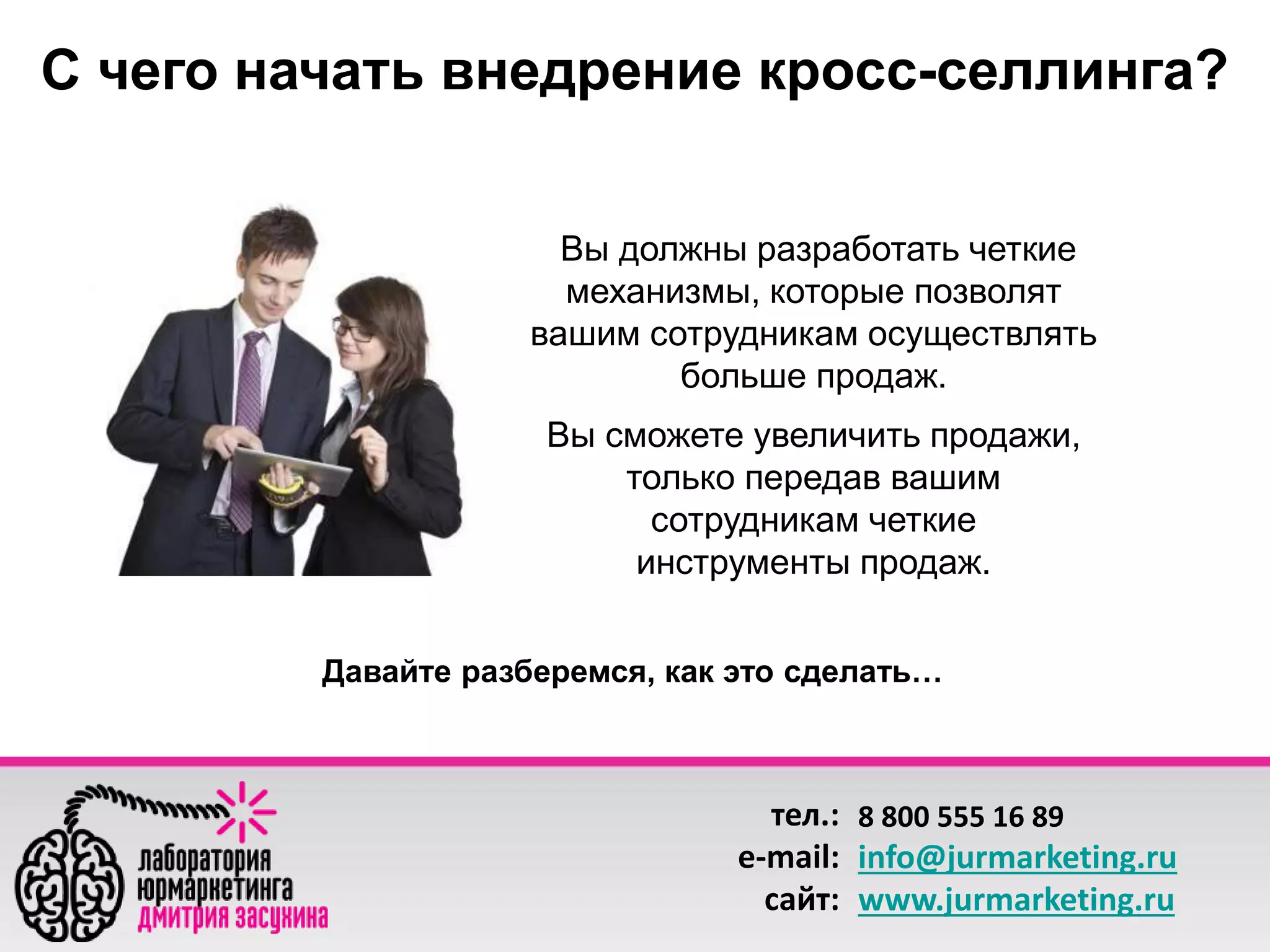 С чего начать внедрение кросс-селлинга? 
Вы должны разработать четкие 
механизмы, которые позволят 
вашим сотрудникам осуществлять 
больше продаж. 
Вы сможете увеличить продажи, 
только передав вашим 
сотрудникам четкие 
инструменты продаж. 
Давайте разберемся, как это сделать… 
тел.: 
e-mail: 
сайт: 
8 800 555 16 89 
info@jurmarketing.ru 
www.jurmarketing.ru 
 