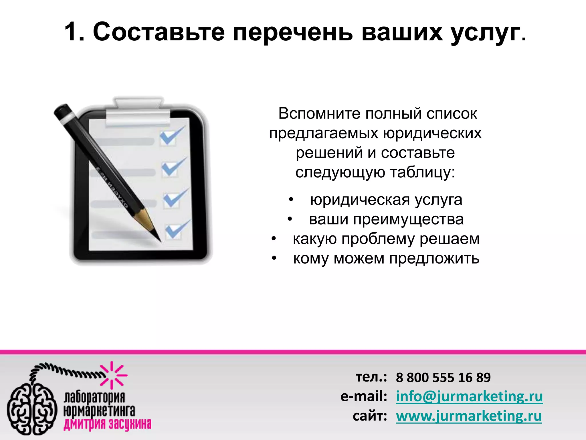 1. Составьте перечень ваших услуг. 
Вспомните полный список 
предлагаемых юридических 
решений и составьте 
следующую таблицу: 
• юридическая услуга 
• ваши преимущества 
• какую проблему решаем 
• кому можем предложить 
тел.: 
e-mail: 
сайт: 
8 800 555 16 89 
info@jurmarketing.ru 
www.jurmarketing.ru 
 
