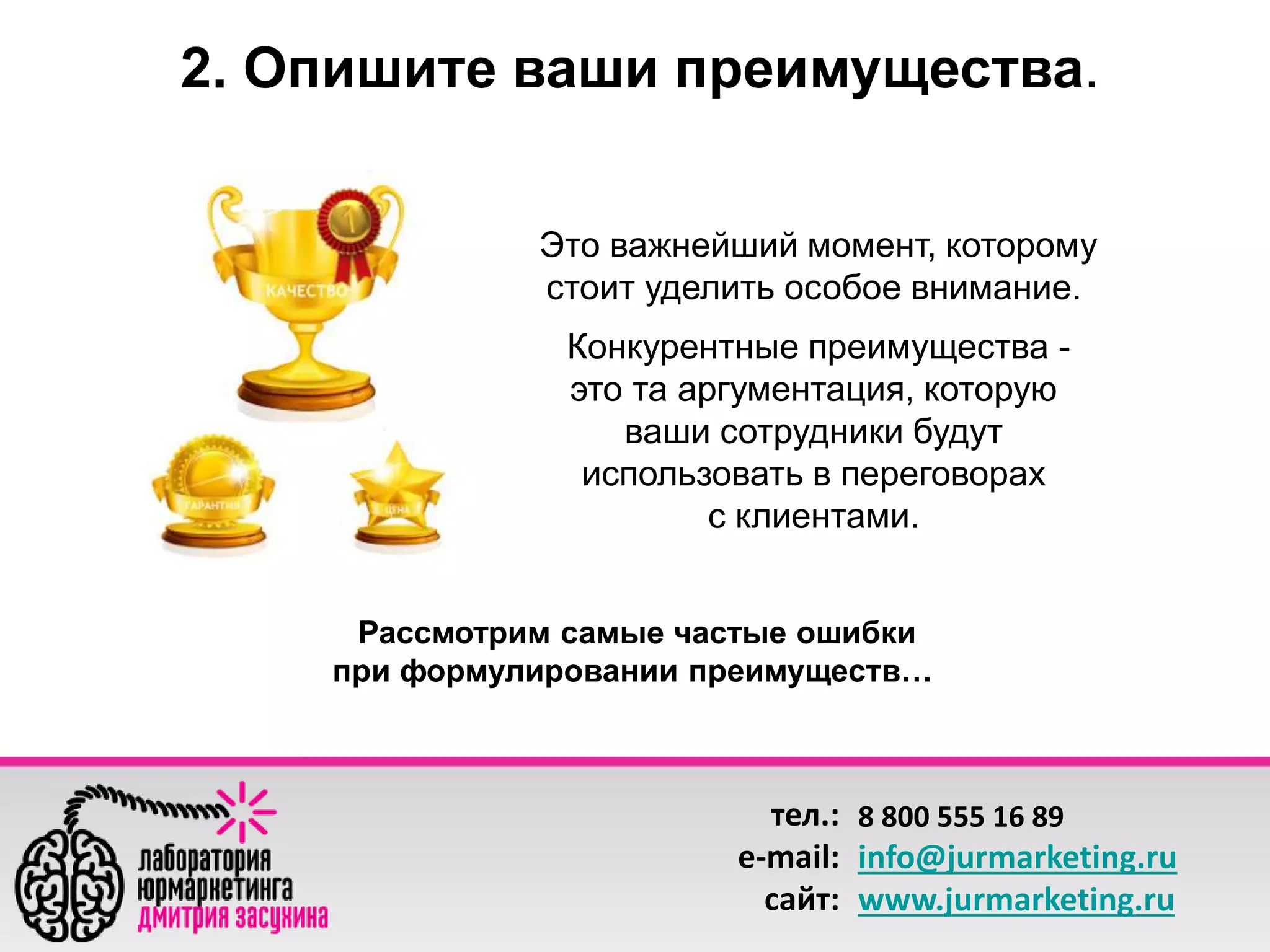 2. Опишите ваши преимущества. 
Это важнейший момент, которому 
стоит уделить особое внимание. 
Конкурентные преимущества - 
это та аргументация, которую 
ваши сотрудники будут 
использовать в переговорах 
с клиентами. 
Рассмотрим самые частые ошибки 
при формулировании преимуществ… 
тел.: 
e-mail: 
сайт: 
8 800 555 16 89 
info@jurmarketing.ru 
www.jurmarketing.ru 
 