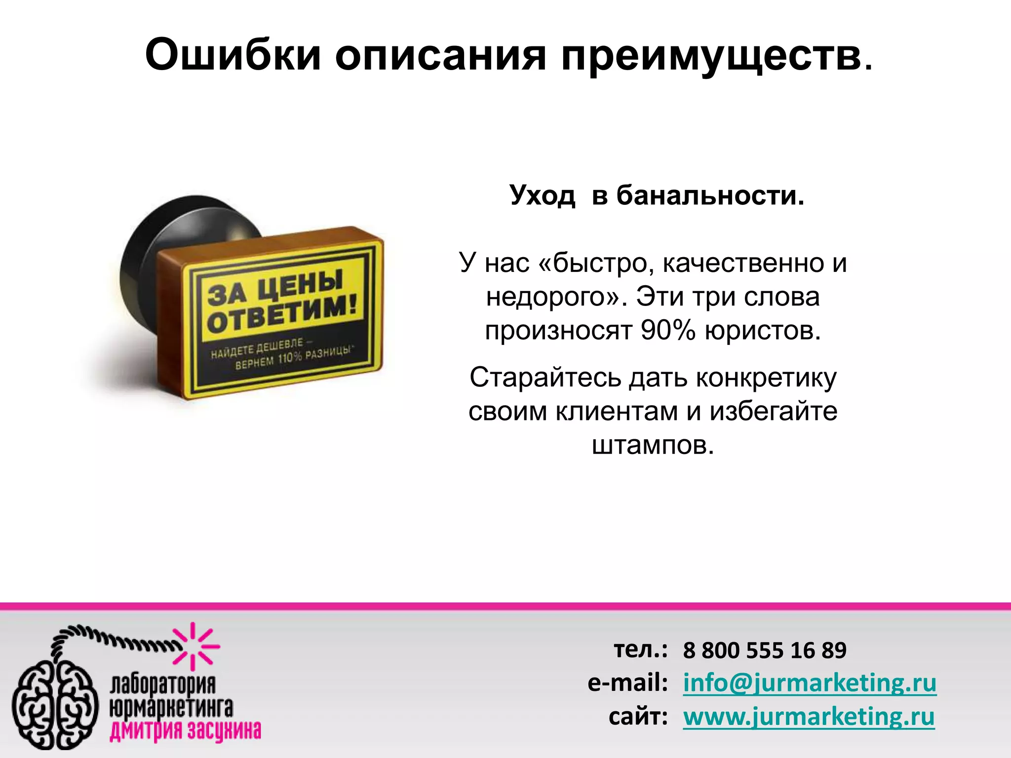 Ошибки описания преимуществ. 
Уход в банальности. 
У нас «быстро, качественно и 
недорого». Эти три слова 
произносят 90% юристов. 
Старайтесь дать конкретику 
своим клиентам и избегайте 
штампов. 
тел.: 
e-mail: 
сайт: 
8 800 555 16 89 
info@jurmarketing.ru 
www.jurmarketing.ru 
 