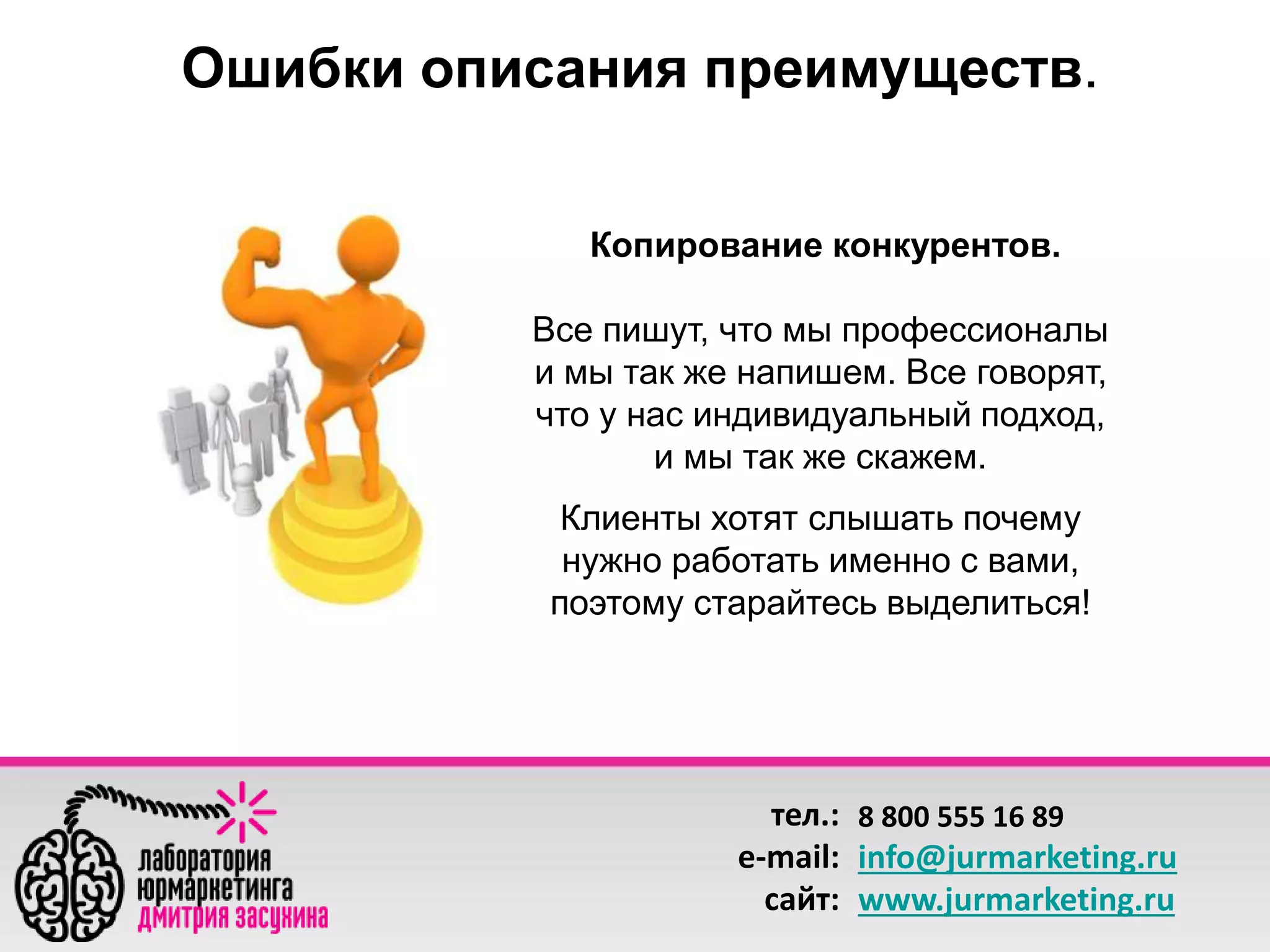 Ошибки описания преимуществ. 
Копирование конкурентов. 
Все пишут, что мы профессионалы 
и мы так же напишем. Все говорят, 
что у нас индивидуальный подход, 
и мы так же скажем. 
Клиенты хотят слышать почему 
нужно работать именно с вами, 
поэтому старайтесь выделиться! 
тел.: 
e-mail: 
сайт: 
8 800 555 16 89 
info@jurmarketing.ru 
www.jurmarketing.ru 
 