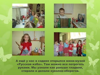 А ещё у нас в садике открылся мини-музей 
«Русская изба». Там можно все потрогать 
руками. Мы узнали как раньше гладили, 
стирали и делали куколок-оберегов. 
 
