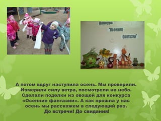 А потом вдруг наступила осень. Мы проверили. 
Измерили силу ветра, посмотрели на небо. 
Сделали поделки из овощей для конкурса 
«Осенние фантазии». А как прошла у нас 
осень мы расскажем в следующий раз. 
До встречи! До свидания! 
