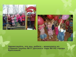 Здравствуйте, это мы, ребята – дошколята из 
старшей группы №11 детского сада №142 города 
Ярославля. 
 
