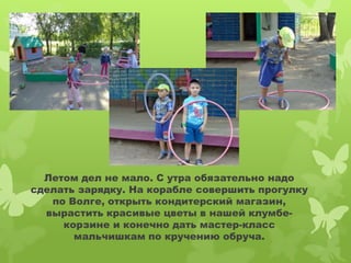 Летом дел не мало. С утра обязательно надо 
сделать зарядку. На корабле совершить прогулку 
по Волге, открыть кондитерский магазин, 
вырастить красивые цветы в нашей клумбе- 
корзине и конечно дать мастер-класс 
мальчишкам по кручению обруча. 
 