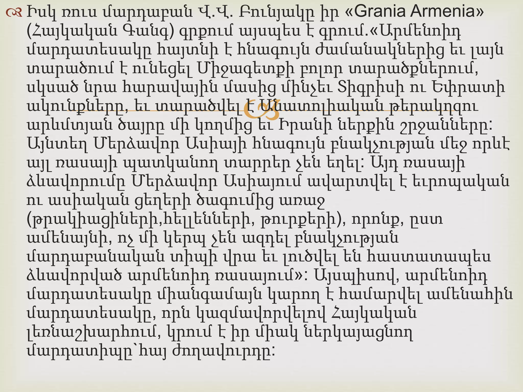  Իսկ ռուս մարդաբան Վ.Վ. Բունյակը իր «Grania Armenia» 
(Հայկական Գանգ) գրքում այսպես է գրում.«Արմենոիդ 
մարդատեսակը հայտնի է հնագույն ժամանակներից եւ լայն 
տարածում է ունեցել Միջագետքի բոլոր տարածքներում, 
սկսած նրա հարավային մասից մինչեւ Տիգրիսի ու Եփրատի 
ակունքները, եւ տարածվել  
է Անատոլիական թերակղզու 
արևմտյան ծայրը մի կողմից եւ Իրանի ներքին շրջանները: 
Այնտեղ Մերձավոր Ասիայի հնագույն բնակչության մեջ որևէ 
այլ ռասայի պատկանող տարրեր չեն եղել: Այդ ռասայի 
ձևավորումը Մերձավոր Ասիայում ավարտվել է եւրոպական 
ու ասիական ցեղերի ծագումից առաջ 
(թրակիացիների,հելլենների, թուրքերի), որոնք, ըստ 
ամենայնի, ոչ մի կերպ չեն ազդել բնակչության 
մարդաբանական տիպի վրա եւ լուծվել են հաստատապես 
ձևավորված արմենոիդ ռասայում»: Այսպիսով, արմենոիդ 
մարդատեսակը միանգամայն կարող է համարվել ամենահին 
մարդատեսակը, որն կազմավորվելով Հայկական 
լեռնաշխարհում, կրում է իր միակ ներկայացնող 
մարդատիպը`հայ ժողավուրդը: 
 
