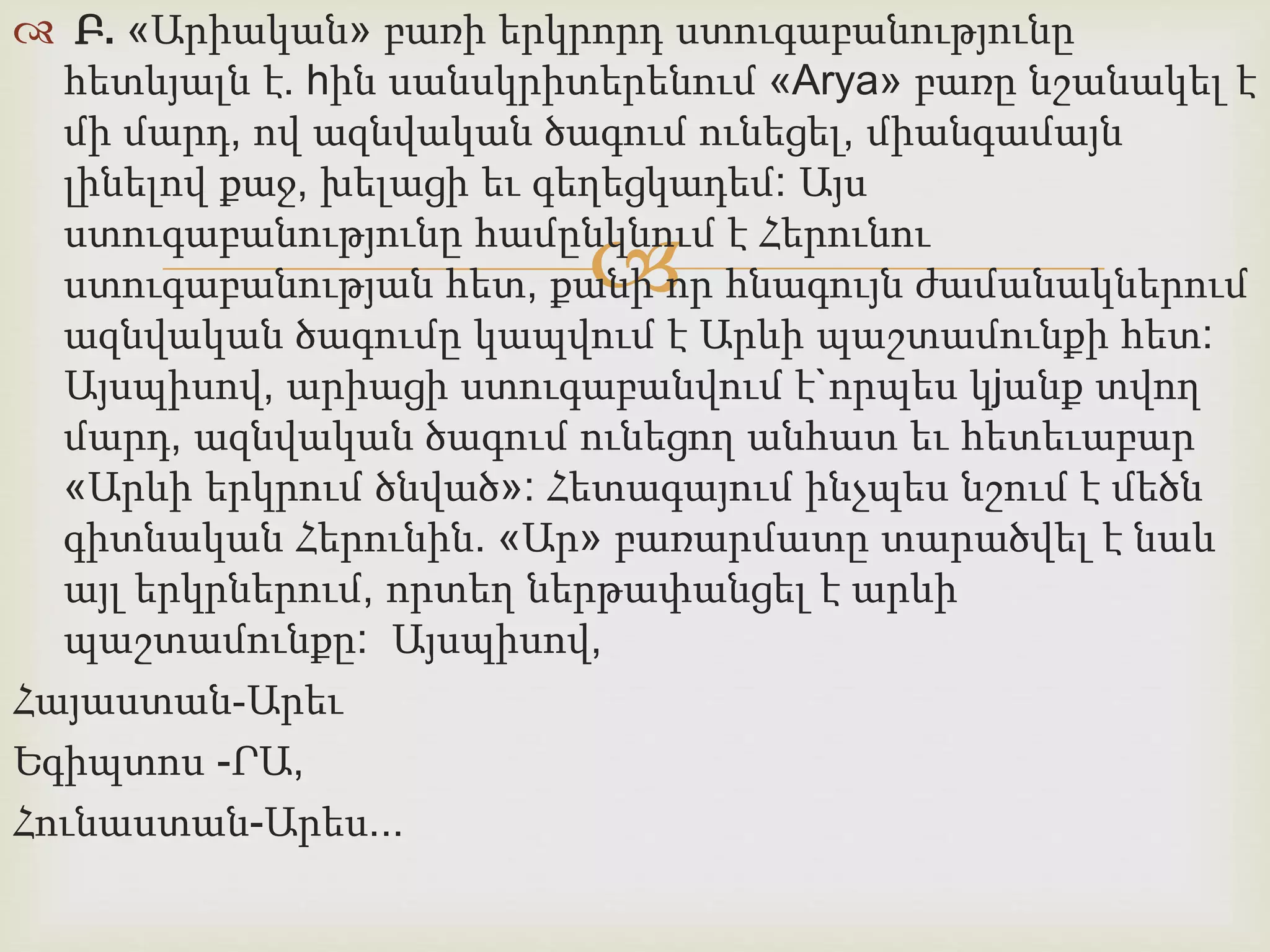  Բ. «Արիական» բառի երկրորդ ստուգաբանությունը 
հետևյալն է. hին սանսկրիտերենում «Arya» բառը նշանակել է 
մի մարդ, ով ազնվական ծագում ունեցել, միանգամայն 
լինելով քաջ, խելացի եւ գեղեցկադեմ: Այս 
ստուգաբանությունը համընկնում  
է Հերունու 
ստուգաբանության հետ, քանի որ հնագույն ժամանակներում 
ազնվական ծագումը կապվում է Արևի պաշտամունքի հետ: 
Այսպիսով, արիացի ստուգաբանվում է`որպես կjանք տվող 
մարդ, ազնվական ծագում ունեցող անհատ եւ հետեւաբար 
«Արևի երկրում ծնված»: Հետագայում ինչպես նշում է մեծն 
գիտնական Հերունին. «Ար» բառարմատը տարածվել է նաև 
այլ երկրներում, որտեղ ներթափանցել է արևի 
պաշտամունքը: Այսպիսով, 
Հայաստան-Արեւ 
Եգիպտոս -ՐԱ, 
Հունաստան-Արես... 
 