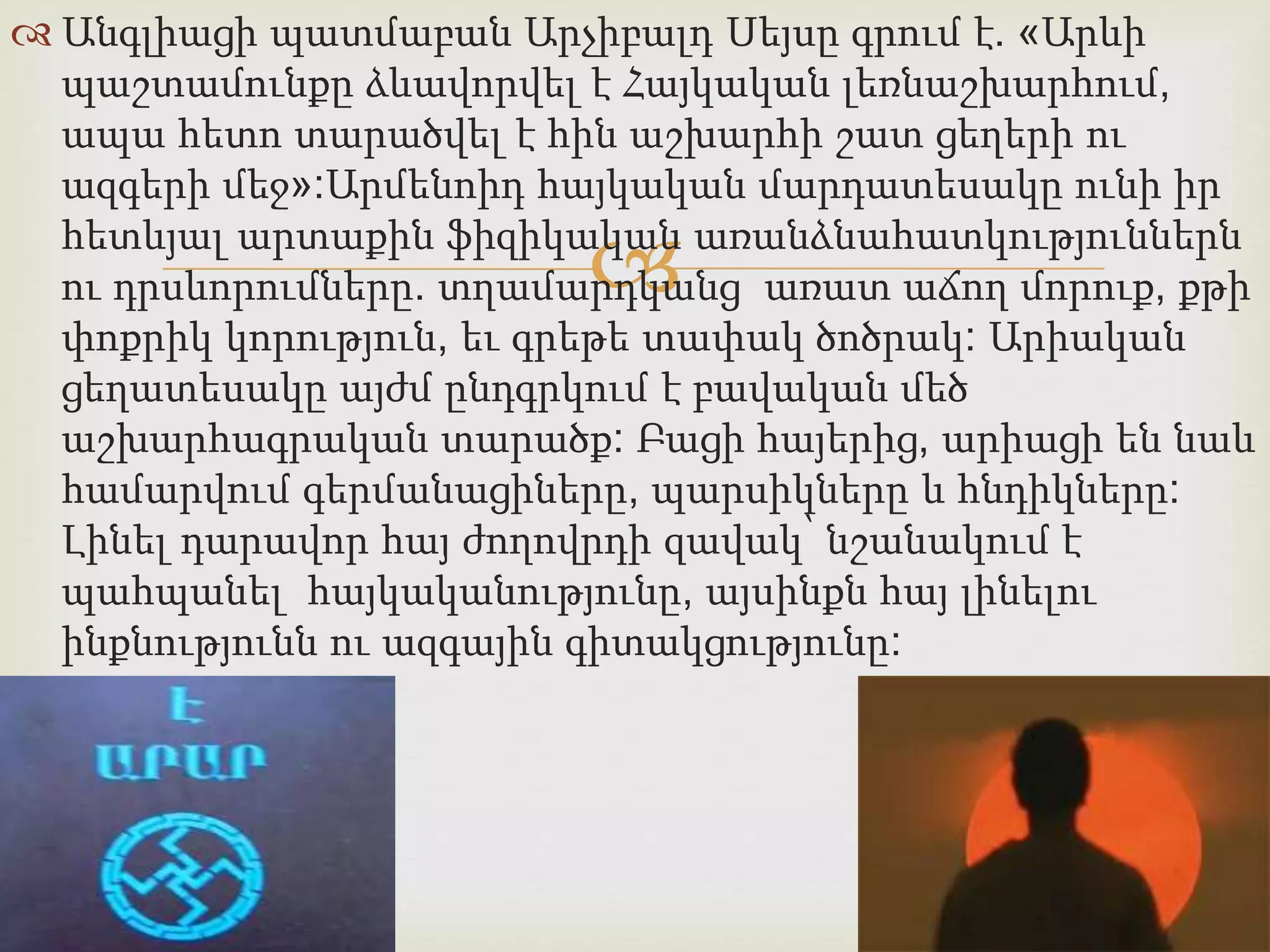  Անգլիացի պատմաբան Արչիբալդ Սեյսը գրում է. «Արևի 
պաշտամունքը ձևավորվել է Հայկական լեռնաշխարհում, 
ապա հետո տարածվել է հին աշխարհի շատ ցեղերի ու 
ազգերի մեջ»:Արմենոիդ հայկական մարդատեսակը ունի իր 
հետևյալ արտաքին ֆիզիկական  
առանձնահատկություններն 
ու դրսևորումները. տղամարդկանց առատ աճող մորուք, քթի 
փոքրիկ կորություն, եւ գրեթե տափակ ծոծրակ: Արիական 
ցեղատեսակը այժմ ընդգրկում է բավական մեծ 
աշխարհագրական տարածք: Բացի հայերից, արիացի են նաև 
համարվում գերմանացիները, պարսիկները և հնդիկները: 
Լինել դարավոր հայ ժողովրդի զավակ՝ նշանակում է 
պահպանել հայկականությունը, այսինքն հայ լինելու 
ինքնությունն ու ազգային գիտակցությունը: 
