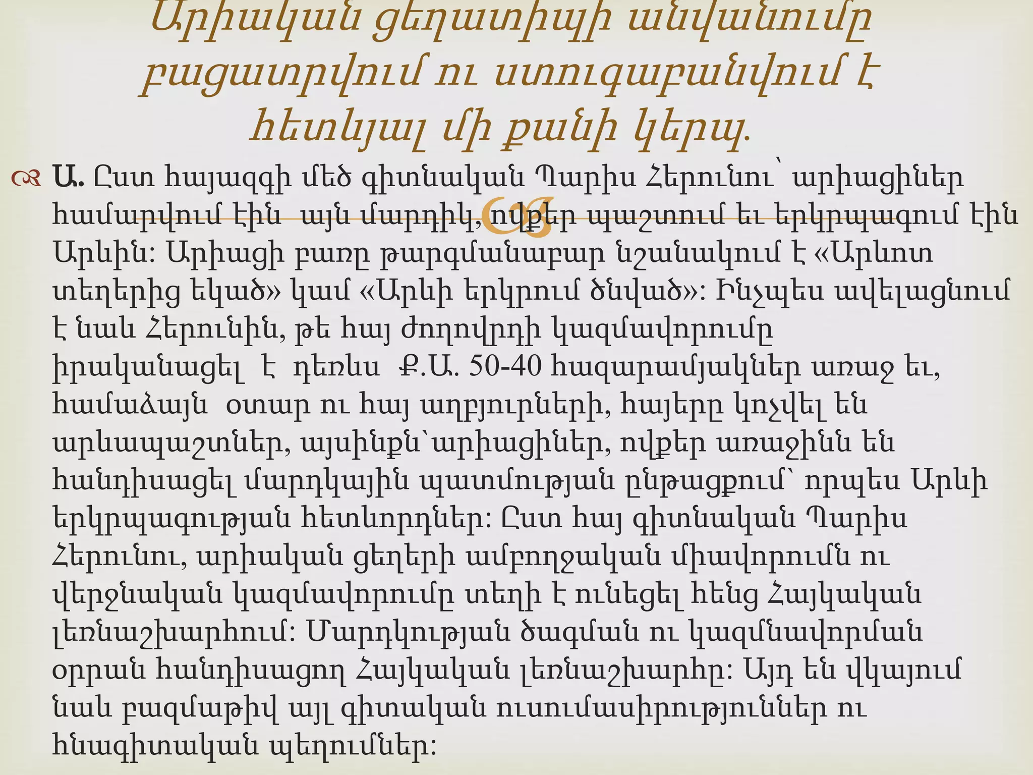 Արիական ցեղատիպի անվանումը 
բացատրվում ու ստուգաբանվում է 
հետևյալ մի քանի կերպ. 
 Ա. Ըստ հայազգի մեծ գիտնական Պարիս Հերունու՝ արիացիներ 
 
համարվում էին այն մարդիկ, ովքեր պաշտում եւ երկրպագում էին 
Արևին: Արիացի բառը թարգմանաբար նշանակում է «Արևոտ 
տեղերից եկած» կամ «Արևի երկրում ծնված»: Ինչպես ավելացնում 
է նաև Հերունին, թե հայ ժողովրդի կազմավորումը 
իրականացել է դեռևս Ք.Ա. 50-40 հազարամյակներ առաջ եւ, 
համաձայն օտար ու հայ աղբյուրների, հայերը կոչվել են 
արևապաշտներ, այսինքն`արիացիներ, ովքեր առաջինն են 
հանդիսացել մարդկային պատմության ընթացքում` որպես Արևի 
երկրպագության հետևորդներ: Ըստ հայ գիտնական Պարիս 
Հերունու, արիական ցեղերի ամբողջական միավորումն ու 
վերջնական կազմավորումը տեղի է ունեցել հենց Հայկական 
լեռնաշխարհում: Մարդկության ծագման ու կազմնավորման 
օրրան հանդիսացող Հայկական լեռնաշխարհը: Այդ են վկայում 
նաև բազմաթիվ այլ գիտական ուսումասիրություններ ու 
հնագիտական պեղումներ: 
 