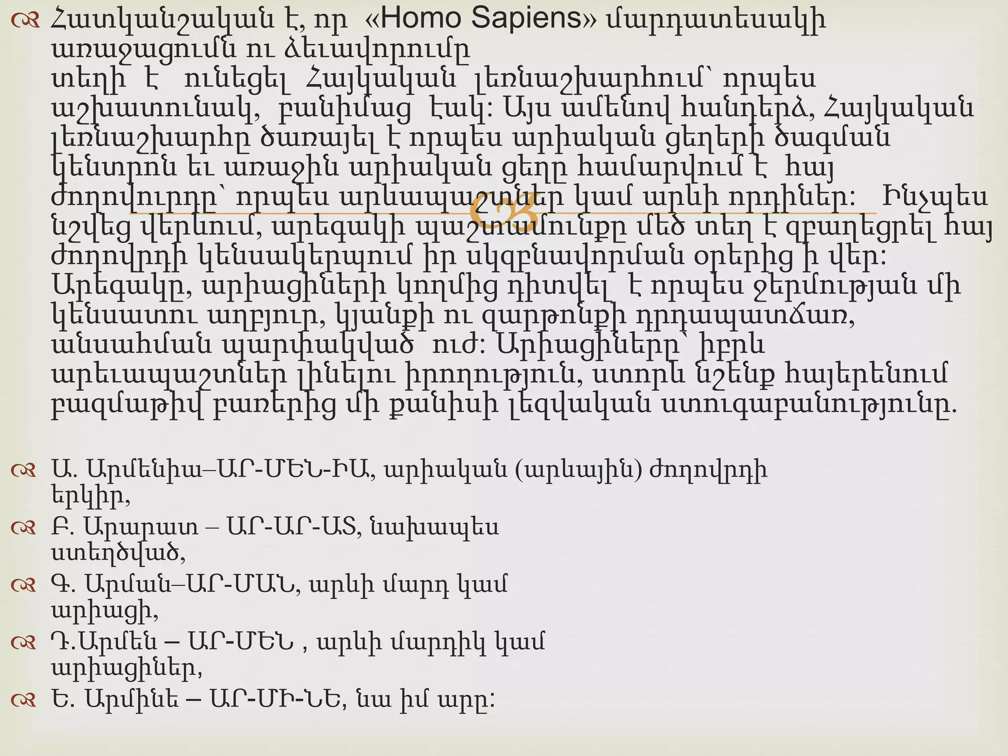  Հատկանշական է, որ «Homo Sapiens» մարդատեսակի 
առաջացումն ու ձեւավորումը 
տեղի է ունեցել Հայկական լեռնաշխարհում` որպես 
աշխատունակ, բանիմաց էակ: Այս ամենով հանդերձ, Հայկական 
լեռնաշխարհը ծառայել է որպես արիական ցեղերի ծագման 
կենտրոն եւ առաջին արիական ցեղը համարվում է հայ 
ժողովուրդը` որպես արևապաշտներ  
կամ արևի որդիներ: Ինչպես 
նշվեց վերևում, արեգակի պաշտամունքը մեծ տեղ է զբաղեցրել հայ 
ժողովրդի կենսակերպում իր սկզբնավորման օրերից ի վեր: 
Արեգակը, արիացիների կողմից դիտվել է որպես ջերմության մի 
կենսատու աղբյուր, կյանքի ու զարթոնքի դրդապատճառ, 
անսահման պարփակված ուժ: Արիացիները` իբրև 
արեւապաշտներ լինելու իրողություն, ստորև նշենք հայերենում 
բազմաթիվ բառերից մի քանիսի լեզվական ստուգաբանությունը. 
 Ա. Արմենիա–ԱՐ-ՄԵՆ-ԻԱ, արիական (արևային) ժողովրդի 
երկիր, 
 Բ. Արարատ – ԱՐ-ԱՐ-ԱՏ, նախապես 
ստեղծված, 
 Գ. Արման–ԱՐ-ՄԱՆ, արևի մարդ կամ 
արիացի, 
 Դ.Արմեն – ԱՐ-ՄԵՆ , արևի մարդիկ կամ 
արիացիներ, 
 Ե. Արմինե – ԱՐ-ՄԻ-ՆԵ, նա իմ արը: 
 