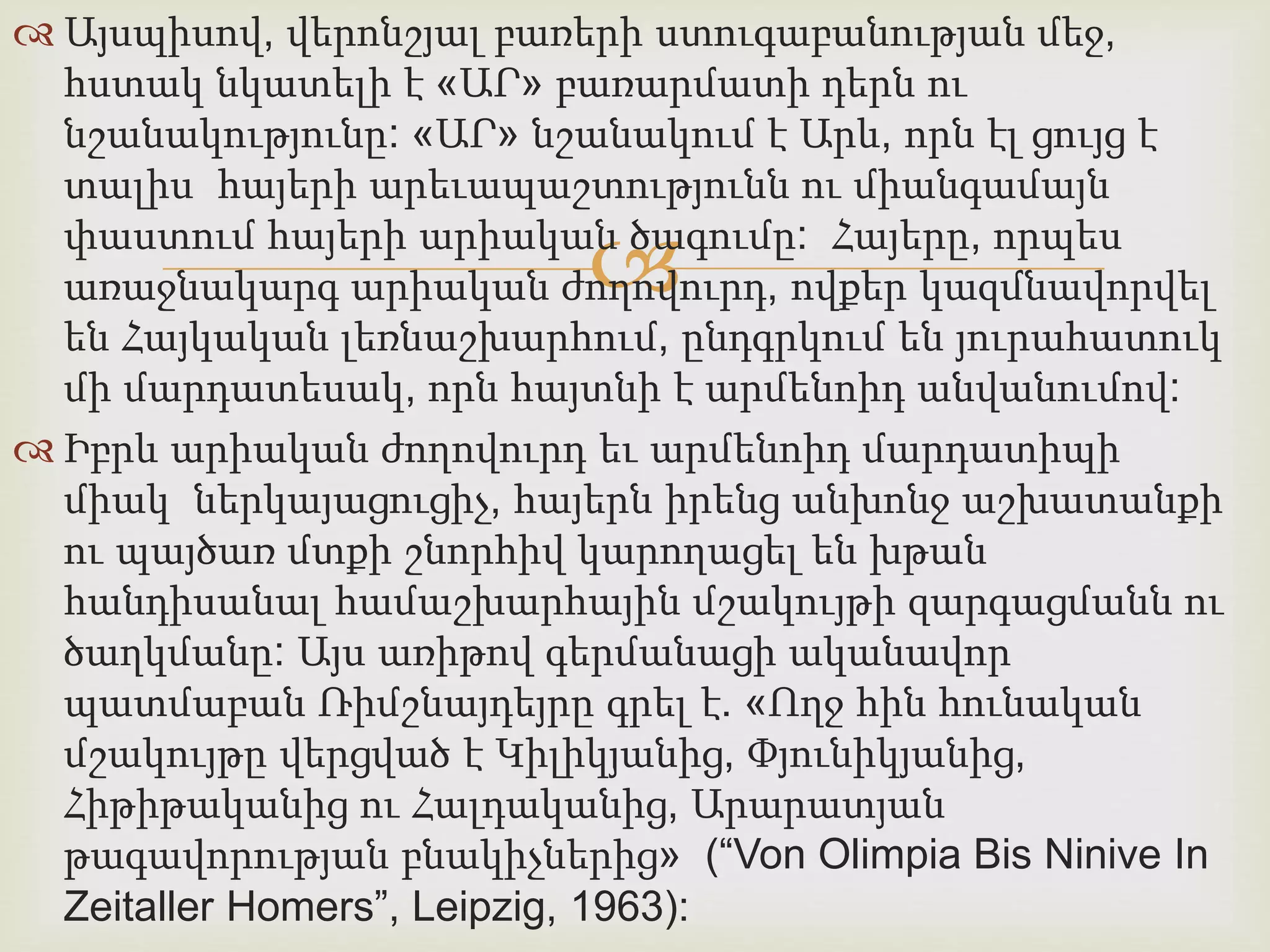  Այսպիսով, վերոնշյալ բառերի ստուգաբանության մեջ, 
հստակ նկատելի է «ԱՐ» բառարմատի դերն ու 
նշանակությունը: «ԱՐ» նշանակում է Արև, որն էլ ցույց է 
տալիս հայերի արեւապաշտությունն ու միանգամայն 
փաստում հայերի արիական  
ծագումը: Հայերը, որպես 
առաջնակարգ արիական ժողովուրդ, ովքեր կազմնավորվել 
են Հայկական լեռնաշխարհում, ընդգրկում են յուրահատուկ 
մի մարդատեսակ, որն հայտնի է արմենոիդ անվանումով: 
 Իբրև արիական ժողովուրդ եւ արմենոիդ մարդատիպի 
միակ ներկայացուցիչ, հայերն իրենց անխոնջ աշխատանքի 
ու պայծառ մտքի շնորհիվ կարողացել են խթան 
հանդիսանալ համաշխարհային մշակույթի զարգացմանն ու 
ծաղկմանը: Այս առիթով գերմանացի ականավոր 
պատմաբան Ռիմշնայդեյրը գրել է. «Ողջ հին հունական 
մշակույթը վերցված է Կիլիկյանից, Փյունիկյանից, 
Հիթիթականից ու Հալդականից, Արարատյան 
թագավորության բնակիչներից» (“Von Olimpia Bis Ninive In 
Zeitaller Homers”, Leipzig, 1963): 
 