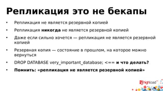 Репликация это не бекапы
• Репликация не является резервной копией
• Репликация никогда не является резервной копией
• Даже если сильно хочется — репликация не является резервной
копией
• Резервная копия — состояние в прошлом, на которое можно
вернуться
• DROP DATABASE very_important_database; <== и что делать?
• Помнить: «репликация не является резервной копией»
 