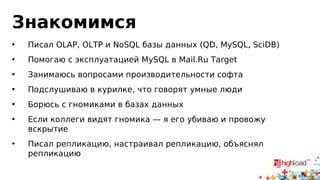 Знакомимся
• Писал OLAP, OLTP и NoSQL базы данных (QD, MySQL, SciDB)
• Помогаю с эксплуатацией MySQL в myTarget
• Занимаюсь вопросами производительности софта
• Борюсь с гномиками в базах данных
• Если коллеги видят гномика — я его убиваю и провожу
вскрытие
• Писал репликацию, настраивал репликацию, объяснял
репликацию
 