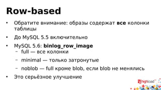 Row-based
• Журнал — последовательно записанные события
• Событие содержит BEFORE и AFTER образы
• Из каждой изменённой таблицы в образ попадает набор строк
• Как именно:
 DELETE — строка есть в BEFORE image
 INSERT — строка есть в AFTER image
 UPDATE — строка есть в обоих
 ALTER — как в statement-based
• Если на пальцах: это такие бинарные патчи
 