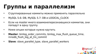 Репликация и master
• Сильная сторона асинхронной репликации — отсутствие
отрицательной обратной связи
• http://dev.mysql.com/doc/refman/5.5/en/innodb-
parameters.html#sysvar_innodb_locks_unsafe_for_binlog
• sysvar_innodb_locks_unsafe_for_binlog=0
• Чтобы statement-based корректно работала, нам нужно
запретить параллельную вставку новых записей на master
• Абстракции протекли: InnoDB (storage engine layer) вынужден
знать про репликацию (MySQL-layer)
 