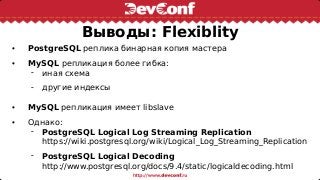 Выводы: Flexiblity
• PostgreSQL реплика бинарная копия мастера
• MySQL репликация более гибка:
 иная схема
 другие индексы
• MySQL репликация имеет libslave
• Однако:
 PostgreSQL Logical Log Streaming Replication
https://wiki.postgresql.org/wiki/Logical_Log_Streaming_Replication
 PostgreSQL Logical Decoding
http://www.postgresql.org/docs/9.4/static/logicaldecoding.html
 