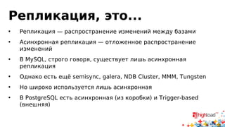 Репликация, это...
• Репликация — распространение изменений между базами
• Асинхронная репликация — отложенное распространение
изменений
• В MySQL, строго говоря, существует лишь асинхронная
репликация
• Однако есть ещё semisync, galera, NDB Cluster, MMM, Tungsten
• Но широко используется лишь асинхронная
• В PostgreSQL есть асинхронная (из коробки) и Trigger-based
(внешняя)
 