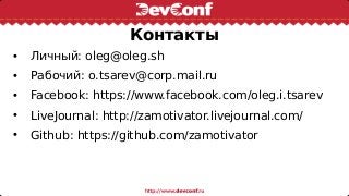 Контакты
• Личный: oleg@oleg.sh
• Рабочий: o.tsarev@corp.mail.ru
• Facebook: https://www.facebook.com/oleg.i.tsarev
• LiveJournal: http://zamotivator.livejournal.com/
• Github: https://github.com/zamotivator
 