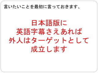 要するに、 
字幕と値段さえ 
なんとかできれば、 
外人はターゲットとして 
成立します 
そもそも、無断アップロードものは字幕付きです 
 