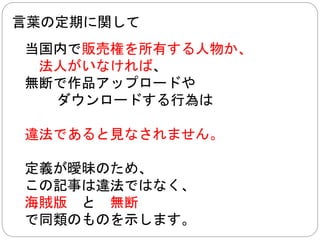 言葉の定期に関して2014/11/10 修正 
当国内で販売権を所有する人物か、 
法人がいなければ、 
無断で作品アップロードや 
ダウンロードする行為は 
場合によって、違法であると見なされません 
定義が曖昧のため、 
この記事は違法ではなく、 
海賊版と無断 
で同類のものを示します。 
 