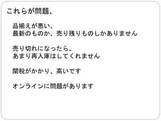 その代わり 
Amazon 
楽天／他店 
直通注文転送業者に頼む 
配達はＥＭＳ 
郵便局に行って、 
関税支払う 
ＴＥＮＳＯ業者は発送してくれます 
 