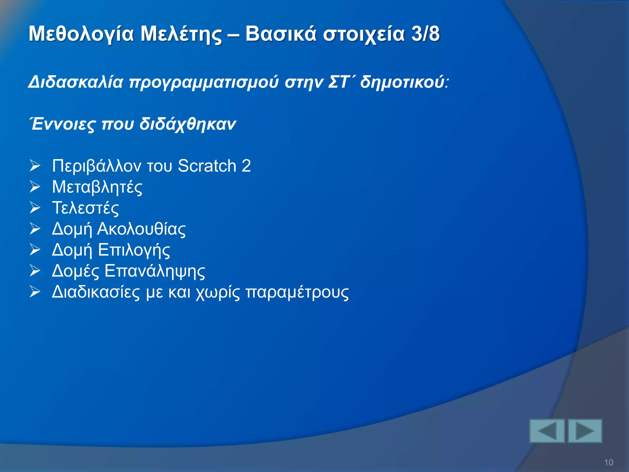 10 
Διδασκαλία προγραμματισμού στην ΣΤ΄ δημοτικού: Έννοιες που διδάχθηκαν 
Περιβάλλον του Scratch 2 
Μεταβλητές 
Τελεστές 
Δομή Ακολουθίας 
Δομή Επιλογής 
Δομές Επανάληψης 
Διαδικασίες με και χωρίς παραμέτρους 
Μεθολογία Μελέτης – Βασικά στοιχεία 3/8  