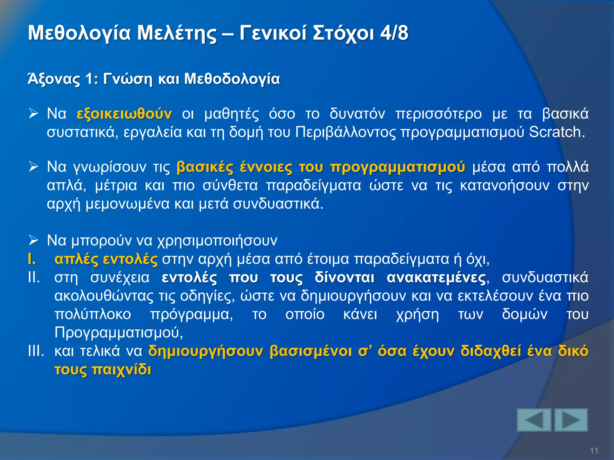 11 
Άξονας 1: Γνώση και Μεθοδολογία 
Να εξοικειωθούν οι μαθητές όσο το δυνατόν περισσότερο με τα βασικά συστατικά, εργαλεία και τη δομή του Περιβάλλοντος προγραμματισμού Scratch. 
Να γνωρίσουν τις βασικές έννοιες του προγραμματισμού μέσα από πολλά απλά, μέτρια και πιο σύνθετα παραδείγματα ώστε να τις κατανοήσουν στην αρχή μεμονωμένα και μετά συνδυαστικά. 
Να μπορούν να χρησιμοποιήσουν 
I.απλές εντολές στην αρχή μέσα από έτοιμα παραδείγματα ή όχι, 
II.στη συνέχεια εντολές που τους δίνονται ανακατεμένες, συνδυαστικά ακολουθώντας τις οδηγίες, ώστε να δημιουργήσουν και να εκτελέσουν ένα πιο πολύπλοκο πρόγραμμα, το οποίο κάνει χρήση των δομών του Προγραμματισμού, 
III.και τελικά να δημιουργήσουν βασισμένοι σ’ όσα έχουν διδαχθεί ένα δικό τους παιχνίδι 
Μεθολογία Μελέτης – Γενικοί Στόχοι 4/8  