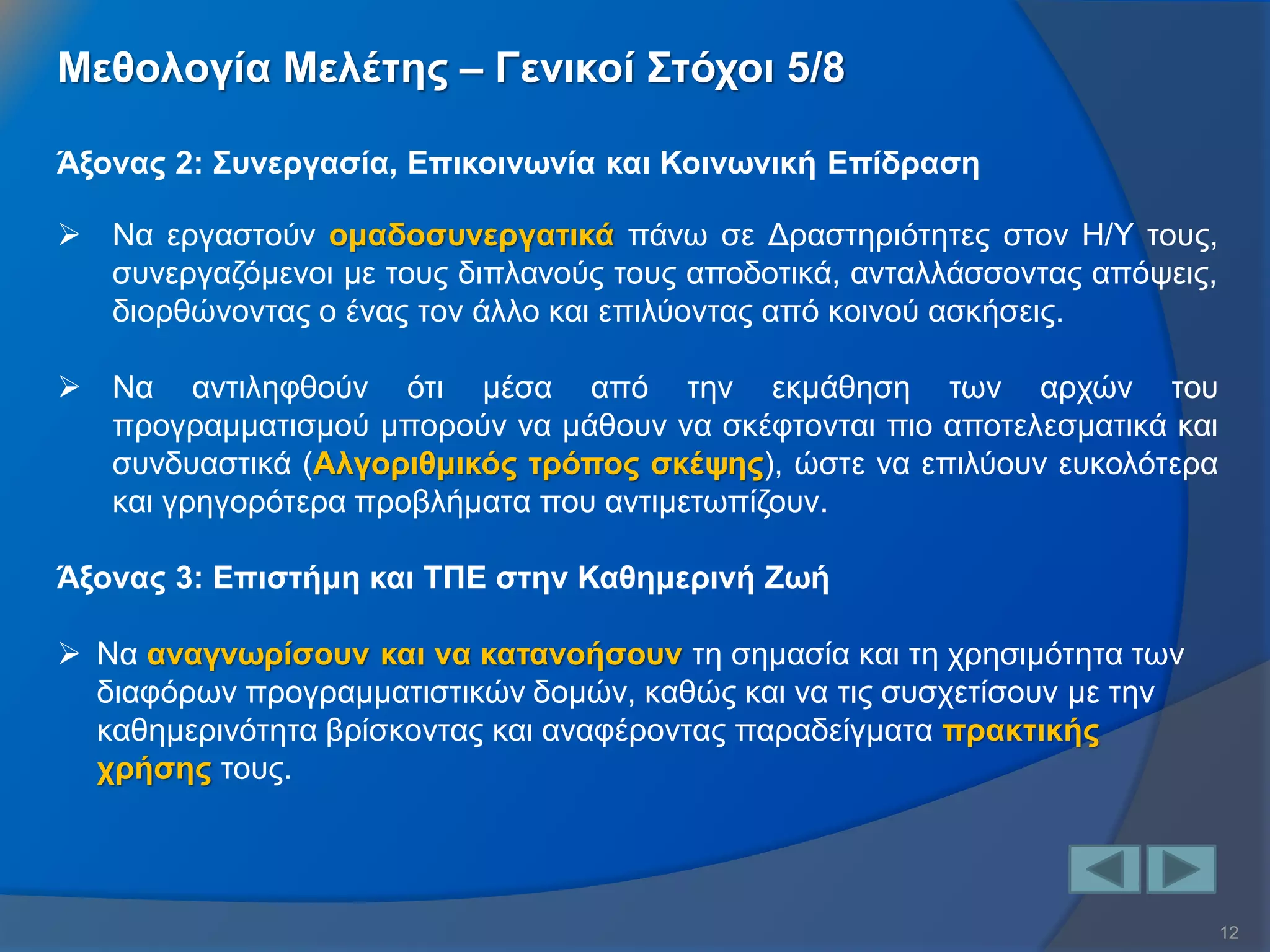 12 
Άξονας 2: Συνεργασία, Επικοινωνία και Κοινωνική Επίδραση 
Να εργαστούν ομαδοσυνεργατικά πάνω σε Δραστηριότητες στον Η/Υ τους, συνεργαζόμενοι με τους διπλανούς τους αποδοτικά, ανταλλάσσοντας απόψεις, διορθώνοντας ο ένας τον άλλο και επιλύοντας από κοινού ασκήσεις. 
Να αντιληφθούν ότι μέσα από την εκμάθηση των αρχών του προγραμματισμού μπορούν να μάθουν να σκέφτονται πιο αποτελεσματικά και συνδυαστικά (Αλγοριθμικός τρόπος σκέψης), ώστε να επιλύουν ευκολότερα και γρηγορότερα προβλήματα που αντιμετωπίζουν. Άξονας 3: Επιστήμη και ΤΠΕ στην Καθημερινή Ζωή 
Να αναγνωρίσουν και να κατανοήσουν τη σημασία και τη χρησιμότητα των διαφόρων προγραμματιστικών δομών, καθώς και να τις συσχετίσουν με την καθημερινότητα βρίσκοντας και αναφέροντας παραδείγματα πρακτικής χρήσης τους. 
Μεθολογία Μελέτης – Γενικοί Στόχοι 5/8  