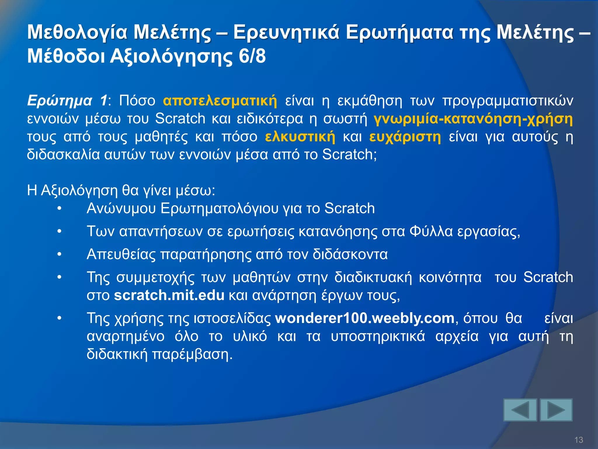 13 
Ερώτημα 1: Πόσο αποτελεσματική είναι η εκμάθηση των προγραμματιστικών εννοιών μέσω του Scratch και ειδικότερα η σωστή γνωριμία-κατανόηση-χρήση τους από τους μαθητές και πόσο ελκυστική και ευχάριστη είναι για αυτούς η διδασκαλία αυτών των εννοιών μέσα από το Scratch; Η Αξιολόγηση θα γίνει μέσω: 
•Ανώνυμου Ερωτηματολόγιου για το Scratch 
•Των απαντήσεων σε ερωτήσεις κατανόησης στα Φύλλα εργασίας, 
•Απευθείας παρατήρησης από τον διδάσκοντα 
•Της συμμετοχής των μαθητών στην διαδικτυακή κοινότητα του Scratch στο scratch.mit.edu και ανάρτηση έργων τους, 
•Της χρήσης της ιστοσελίδας wonderer100.weebly.com, όπου θα είναι αναρτημένο όλο το υλικό και τα υποστηρικτικά αρχεία για αυτή τη διδακτική παρέμβαση. 
Μεθολογία Μελέτης – Ερευνητικά Ερωτήματα της Μελέτης – Μέθοδοι Αξιολόγησης 6/8  