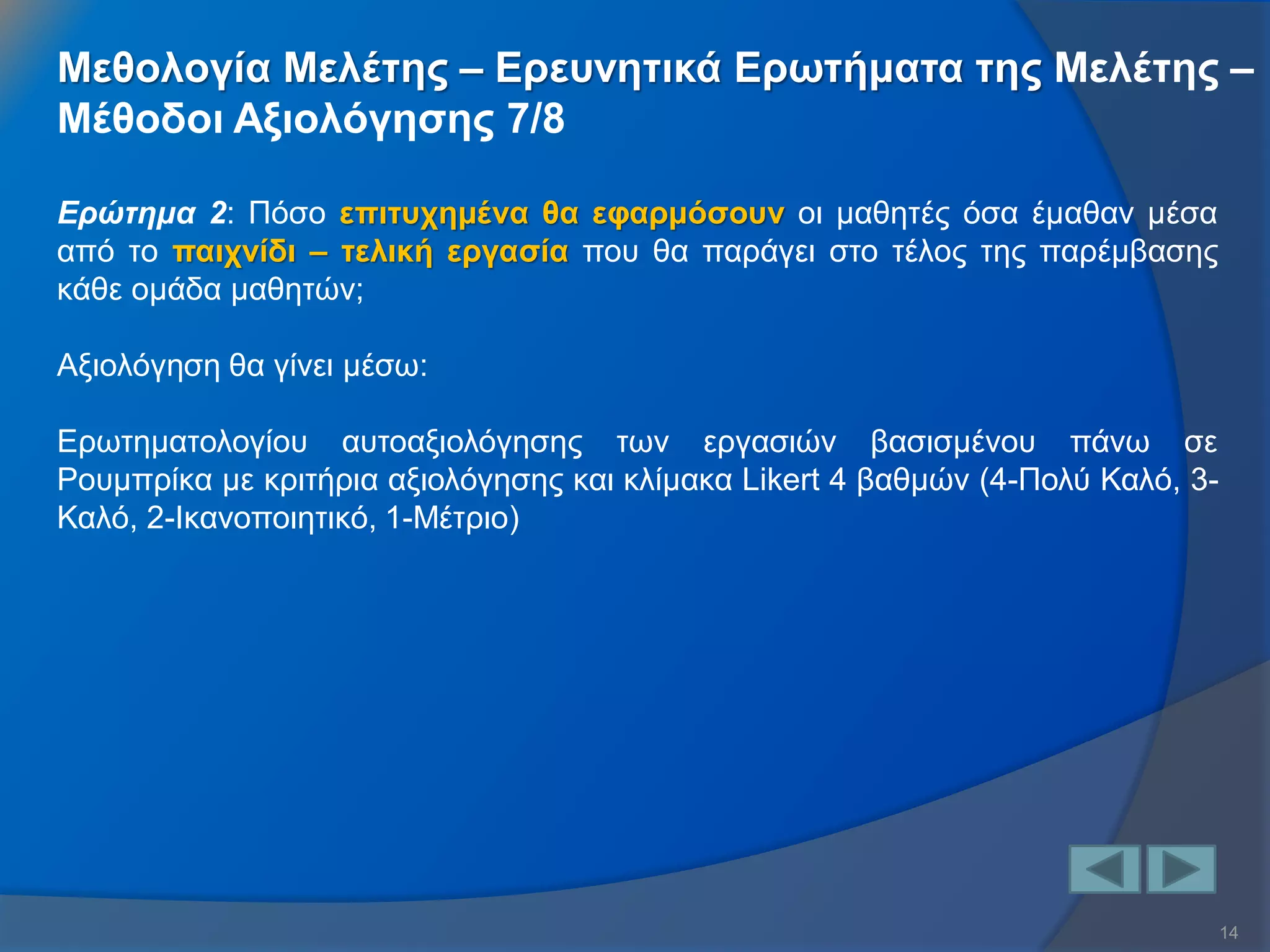 14 
Ερώτημα 2: Πόσο επιτυχημένα θα εφαρμόσουν οι μαθητές όσα έμαθαν μέσα από το παιχνίδι – τελική εργασία που θα παράγει στο τέλος της παρέμβασης κάθε ομάδα μαθητών; Αξιολόγηση θα γίνει μέσω: Ερωτηματολογίου αυτοαξιολόγησης των εργασιών βασισμένου πάνω σε Ρουμπρίκα με κριτήρια αξιολόγησης και κλίμακα Likert 4 βαθμών (4-Πολύ Καλό, 3- Καλό, 2-Ικανοποιητικό, 1-Μέτριο) 
Μεθολογία Μελέτης – Ερευνητικά Ερωτήματα της Μελέτης – Μέθοδοι Αξιολόγησης 7/8  