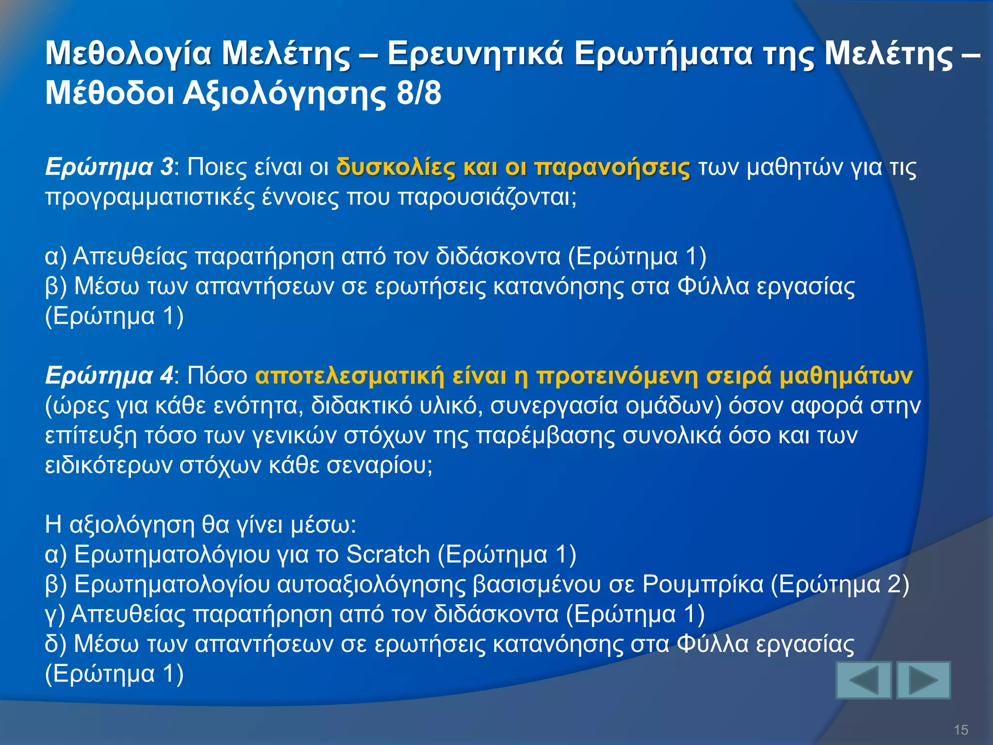 15 
Ερώτημα 3: Ποιες είναι οι δυσκολίες και οι παρανοήσεις των μαθητών για τις προγραμματιστικές έννοιες που παρουσιάζονται; α) Απευθείας παρατήρηση από τον διδάσκοντα (Ερώτημα 1) β) Μέσω των απαντήσεων σε ερωτήσεις κατανόησης στα Φύλλα εργασίας (Ερώτημα 1) Ερώτημα 4: Πόσο αποτελεσματική είναι η προτεινόμενη σειρά μαθημάτων (ώρες για κάθε ενότητα, διδακτικό υλικό, συνεργασία ομάδων) όσον αφορά στην επίτευξη τόσο των γενικών στόχων της παρέμβασης συνολικά όσο και των ειδικότερων στόχων κάθε σεναρίου; Η αξιολόγηση θα γίνει μέσω: α) Ερωτηματολόγιου για το Scratch (Ερώτημα 1) β) Ερωτηματολογίου αυτοαξιολόγησης βασισμένου σε Ρουμπρίκα (Ερώτημα 2) γ) Απευθείας παρατήρηση από τον διδάσκοντα (Ερώτημα 1) δ) Μέσω των απαντήσεων σε ερωτήσεις κατανόησης στα Φύλλα εργασίας (Ερώτημα 1) 
Μεθολογία Μελέτης – Ερευνητικά Ερωτήματα της Μελέτης – Μέθοδοι Αξιολόγησης 8/8  