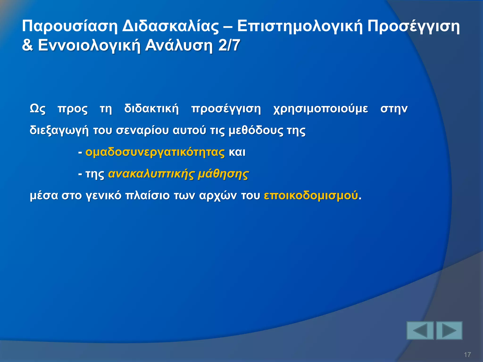 17 
Ως προς τη διδακτική προσέγγιση χρησιμοποιούμε στην διεξαγωγή του σεναρίου αυτού τις μεθόδους της - ομαδοσυνεργατικότητας και - της ανακαλυπτικής μάθησης μέσα στο γενικό πλαίσιο των αρχών του εποικοδομισμού. 
Παρουσίαση Διδασκαλίας – Επιστημολογική Προσέγγιση & Εννοιολογική Ανάλυση 2/7  