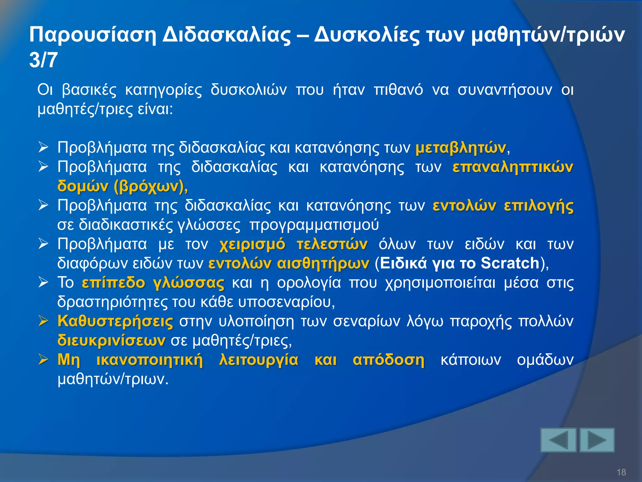 18 
Οι βασικές κατηγορίες δυσκολιών που ήταν πιθανό να συναντήσουν οι μαθητές/τριες είναι: 
Προβλήματα της διδασκαλίας και κατανόησης των μεταβλητών, 
Προβλήματα της διδασκαλίας και κατανόησης των επαναληπτικών δομών (βρόχων), 
Προβλήματα της διδασκαλίας και κατανόησης των εντολών επιλογής σε διαδικαστικές γλώσσες προγραμματισμού 
Προβλήματα με τον χειρισμό τελεστών όλων των ειδών και των διαφόρων ειδών των εντολών αισθητήρων (Ειδικά για το Scratch), 
Το επίπεδο γλώσσας και η ορολογία που χρησιμοποιείται μέσα στις δραστηριότητες του κάθε υποσεναρίου, 
Καθυστερήσεις στην υλοποίηση των σεναρίων λόγω παροχής πολλών διευκρινίσεων σε μαθητές/τριες, 
Μη ικανοποιητική λειτουργία και απόδοση κάποιων ομάδων μαθητών/τριων. 
Παρουσίαση Διδασκαλίας – Δυσκολίες των μαθητών/τριών 3/7  