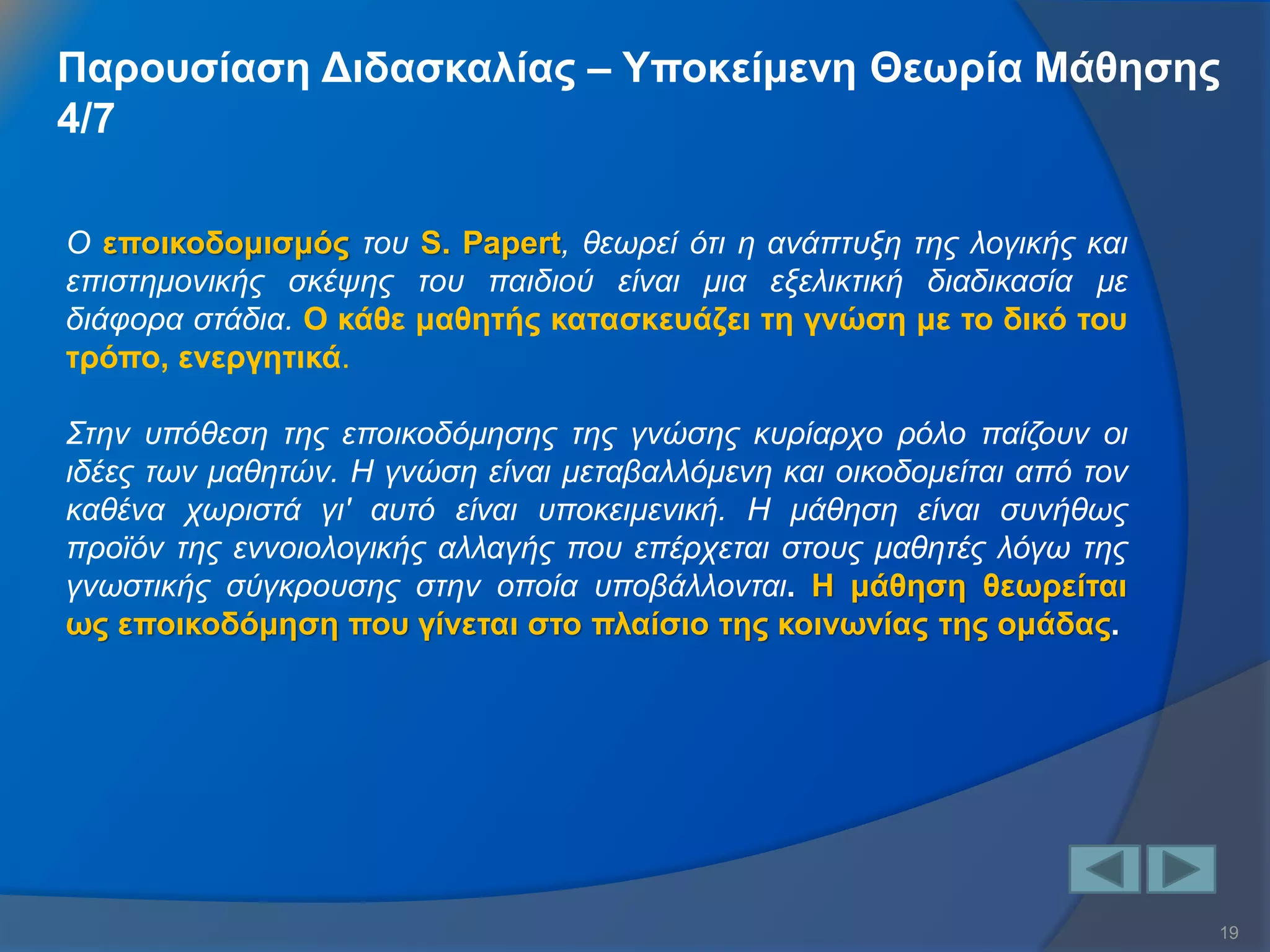 19 
Ο εποικοδομισμός του S. Papert, θεωρεί ότι η ανάπτυξη της λογικής και επιστημονικής σκέψης του παιδιού είναι μια εξελικτική διαδικασία με διάφορα στάδια. Ο κάθε μαθητής κατασκευάζει τη γνώση με το δικό του τρόπο, ενεργητικά. Στην υπόθεση της εποικοδόμησης της γνώσης κυρίαρχο ρόλο παίζουν οι ιδέες των μαθητών. Η γνώση είναι μεταβαλλόμενη και οικοδομείται από τον καθένα χωριστά γι' αυτό είναι υποκειμενική. Η μάθηση είναι συνήθως προϊόν της εννοιολογικής αλλαγής που επέρχεται στους μαθητές λόγω της γνωστικής σύγκρουσης στην οποία υποβάλλονται. Η μάθηση θεωρείται ως εποικοδόμηση που γίνεται στο πλαίσιο της κοινωνίας της ομάδας. 
Παρουσίαση Διδασκαλίας – Υποκείμενη Θεωρία Μάθησης 4/7  