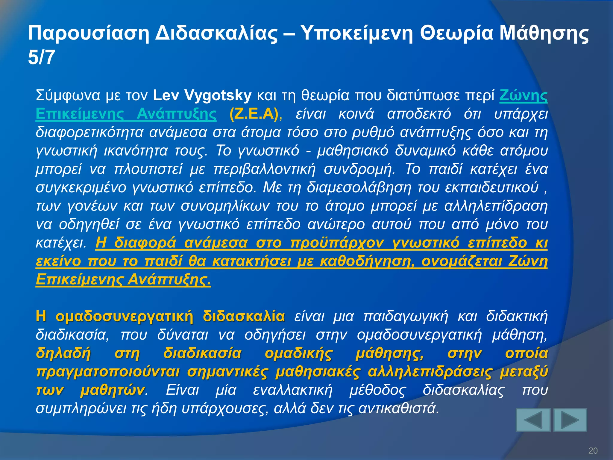 20 
Σύμφωνα με τον Lev Vygotsky και τη θεωρία που διατύπωσε περί Ζώνης Επικείμενης Ανάπτυξης (Ζ.Ε.Α), είναι κοινά αποδεκτό ότι υπάρχει διαφορετικότητα ανάμεσα στα άτομα τόσο στο ρυθμό ανάπτυξης όσο και τη γνωστική ικανότητα τους. Το γνωστικό - μαθησιακό δυναμικό κάθε ατόμου μπορεί να πλουτιστεί με περιβαλλοντική συνδρομή. Το παιδί κατέχει ένα συγκεκριμένο γνωστικό επίπεδο. Με τη διαμεσολάβηση του εκπαιδευτικού , των γονέων και των συνομηλίκων του το άτομο μπορεί με αλληλεπίδραση να οδηγηθεί σε ένα γνωστικό επίπεδο ανώτερο αυτού που από μόνο του κατέχει. Η διαφορά ανάμεσα στο προϋπάρχον γνωστικό επίπεδο κι εκείνο που το παιδί θα κατακτήσει με καθοδήγηση, ονομάζεται Ζώνη Επικείμενης Ανάπτυξης. Η ομαδοσυνεργατική διδασκαλία είναι μια παιδαγωγική και διδακτική διαδικασία, που δύναται να οδηγήσει στην ομαδοσυνεργατική μάθηση, δηλαδή στη διαδικασία ομαδικής μάθησης, στην οποία πραγματοποιούνται σημαντικές μαθησιακές αλληλεπιδράσεις μεταξύ των μαθητών. Είναι μία εναλλακτική μέθοδος διδασκαλίας που συμπληρώνει τις ήδη υπάρχουσες, αλλά δεν τις αντικαθιστά. 
Παρουσίαση Διδασκαλίας – Υποκείμενη Θεωρία Μάθησης 5/7  
