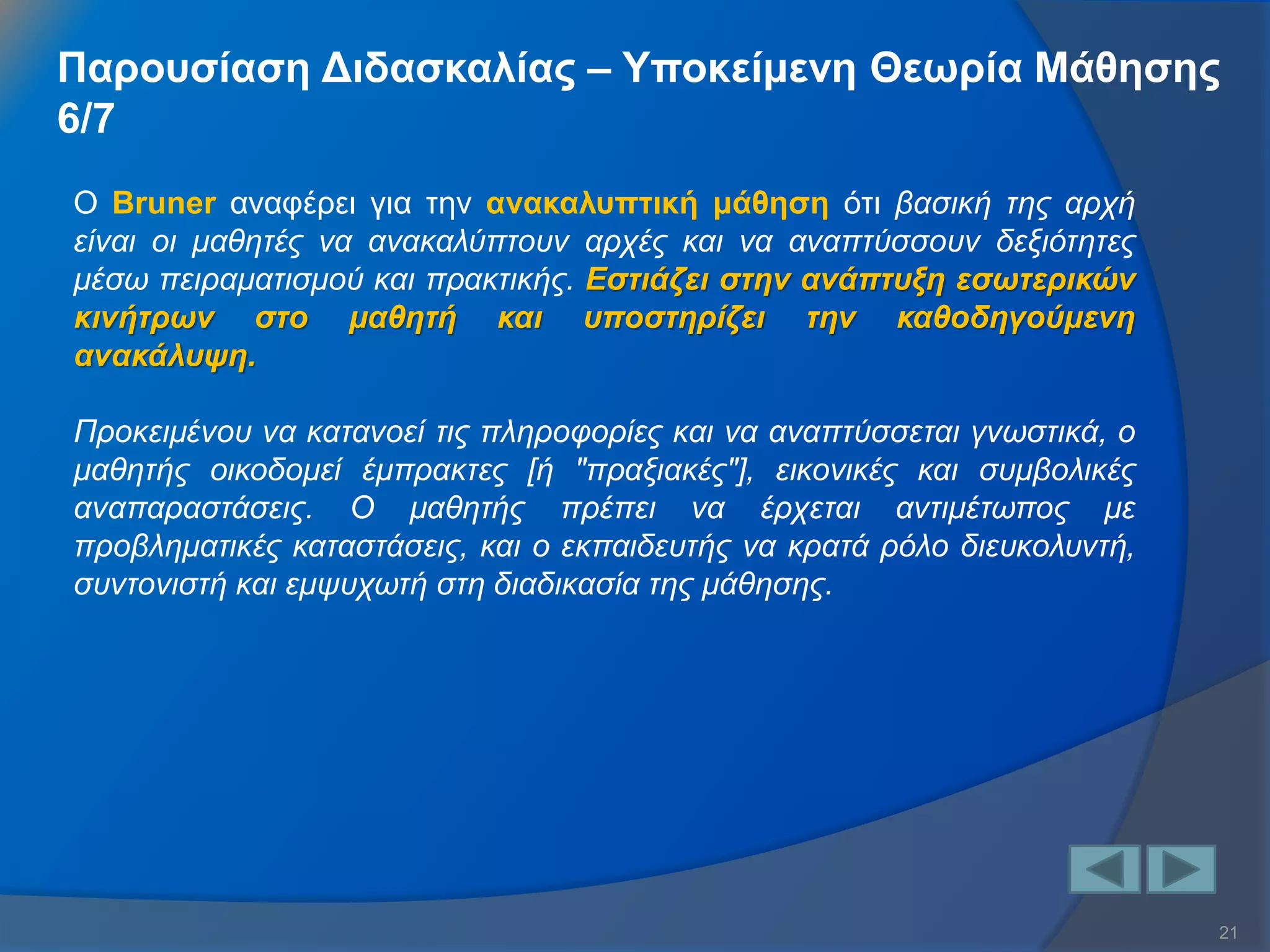 21 
Ο Bruner αναφέρει για την ανακαλυπτική μάθηση ότι βασική της αρχή είναι οι μαθητές να ανακαλύπτουν αρχές και να αναπτύσσουν δεξιότητες μέσω πειραματισμού και πρακτικής. Εστιάζει στην ανάπτυξη εσωτερικών κινήτρων στο μαθητή και υποστηρίζει την καθοδηγούμενη ανακάλυψη. Προκειμένου να κατανοεί τις πληροφορίες και να αναπτύσσεται γνωστικά, ο μαθητής οικοδομεί έμπρακτες [ή "πραξιακές"], εικονικές και συμβολικές αναπαραστάσεις. Ο μαθητής πρέπει να έρχεται αντιμέτωπος με προβληματικές καταστάσεις, και ο εκπαιδευτής να κρατά ρόλο διευκολυντή, συντονιστή και εμψυχωτή στη διαδικασία της μάθησης. 
Παρουσίαση Διδασκαλίας – Υποκείμενη Θεωρία Μάθησης 6/7  
