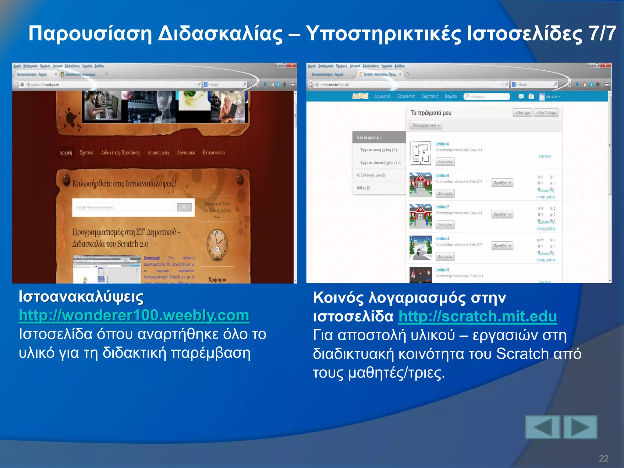 22 
Παρουσίαση Διδασκαλίας – Υποστηρικτικές Ιστοσελίδες 7/7 
Ιστοανακαλύψεις http://wonderer100.weebly.com Ιστοσελίδα όπου αναρτήθηκε όλο το υλικό για τη διδακτική παρέμβαση 
Κοινός λογαριασμός στην ιστοσελίδα http://scratch.mit.edu Για αποστολή υλικού – εργασιών στη διαδικτυακή κοινότητα του Scratch από τους μαθητές/τριες.  