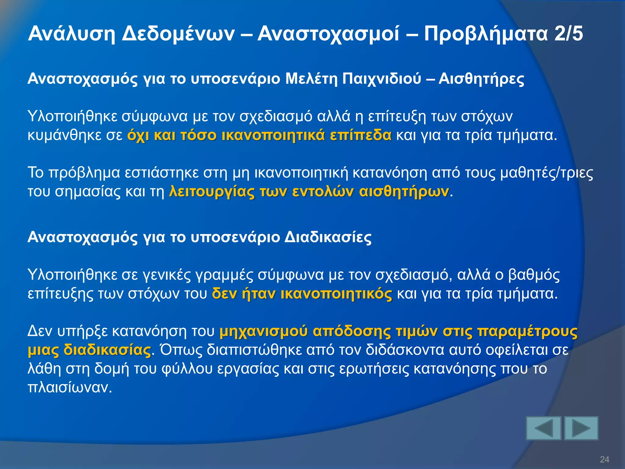 24 
Ανάλυση Δεδομένων – Αναστοχασμοί – Προβλήματα 2/5 
Αναστοχασμός για το υποσενάριο Μελέτη Παιχνιδιού – Αισθητήρες Υλοποιήθηκε σύμφωνα με τον σχεδιασμό αλλά η επίτευξη των στόχων κυμάνθηκε σε όχι και τόσο ικανοποιητικά επίπεδα και για τα τρία τμήματα. Το πρόβλημα εστιάστηκε στη μη ικανοποιητική κατανόηση από τους μαθητές/τριες του σημασίας και τη λειτουργίας των εντολών αισθητήρων. 
Αναστοχασμός για το υποσενάριο Διαδικασίες Υλοποιήθηκε σε γενικές γραμμές σύμφωνα με τον σχεδιασμό, αλλά ο βαθμός επίτευξης των στόχων του δεν ήταν ικανοποιητικός και για τα τρία τμήματα. Δεν υπήρξε κατανόηση του μηχανισμού απόδοσης τιμών στις παραμέτρους μιας διαδικασίας. Όπως διαπιστώθηκε από τον διδάσκοντα αυτό οφείλεται σε λάθη στη δομή του φύλλου εργασίας και στις ερωτήσεις κατανόησης που το πλαισίωναν.  