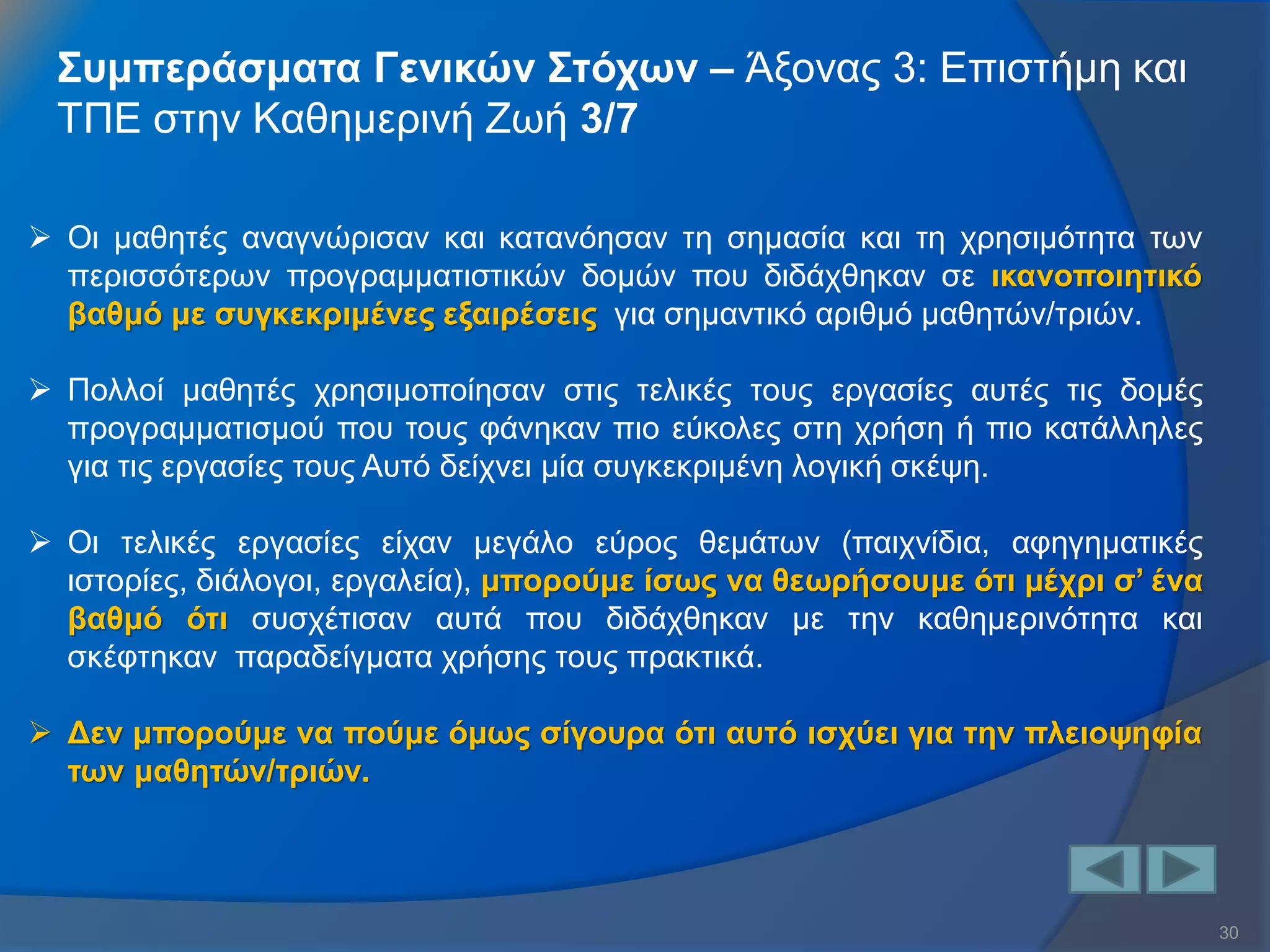 30 
Συμπεράσματα Γενικών Στόχων – Άξονας 3: Επιστήμη και ΤΠΕ στην Καθημερινή Ζωή 3/7 
Οι μαθητές αναγνώρισαν και κατανόησαν τη σημασία και τη χρησιμότητα των περισσότερων προγραμματιστικών δομών που διδάχθηκαν σε ικανοποιητικό βαθμό με συγκεκριμένες εξαιρέσεις για σημαντικό αριθμό μαθητών/τριών. 
Πολλοί μαθητές χρησιμοποίησαν στις τελικές τους εργασίες αυτές τις δομές προγραμματισμού που τους φάνηκαν πιο εύκολες στη χρήση ή πιο κατάλληλες για τις εργασίες τους Αυτό δείχνει μία συγκεκριμένη λογική σκέψη. 
Οι τελικές εργασίες είχαν μεγάλο εύρος θεμάτων (παιχνίδια, αφηγηματικές ιστορίες, διάλογοι, εργαλεία), μπορούμε ίσως να θεωρήσουμε ότι μέχρι σ’ ένα βαθμό ότι συσχέτισαν αυτά που διδάχθηκαν με την καθημερινότητα και σκέφτηκαν παραδείγματα χρήσης τους πρακτικά. 
Δεν μπορούμε να πούμε όμως σίγουρα ότι αυτό ισχύει για την πλειοψηφία των μαθητών/τριών.  