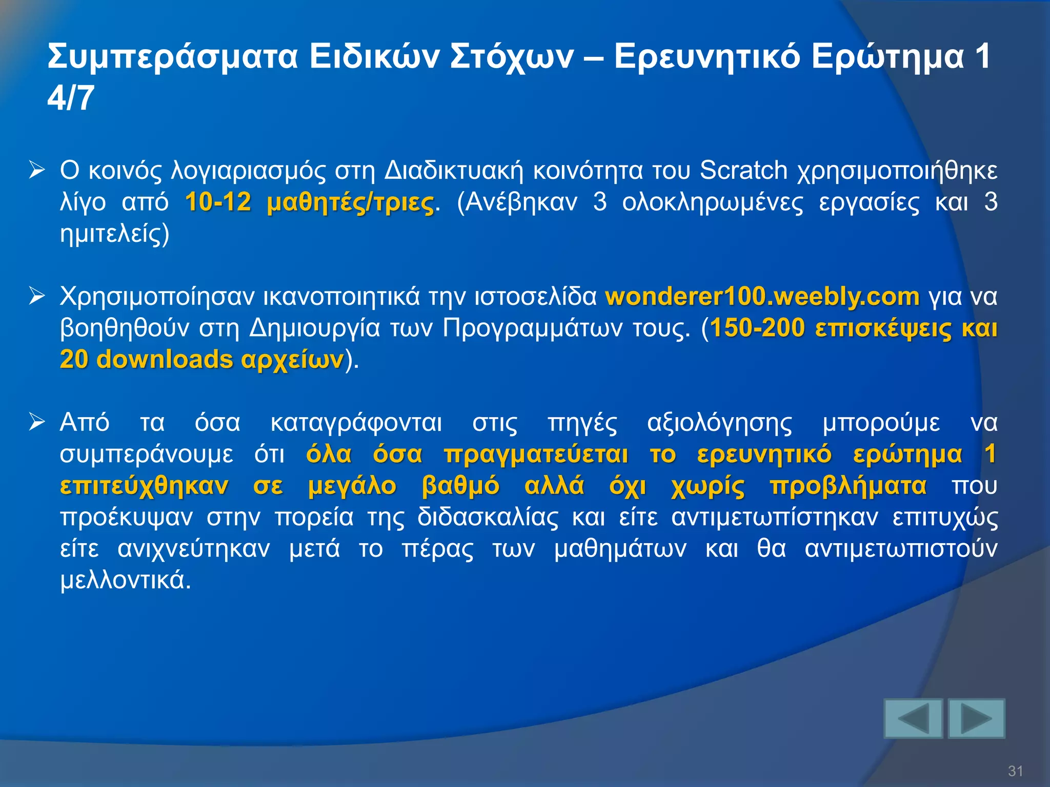 31 
Συμπεράσματα Ειδικών Στόχων – Ερευνητικό Ερώτημα 1 4/7 
Ο κοινός λογιαριασμός στη Διαδικτυακή κοινότητα του Scratch χρησιμοποιήθηκε λίγο από 10-12 μαθητές/τριες. (Ανέβηκαν 3 ολοκληρωμένες εργασίες και 3 ημιτελείς) 
Χρησιμοποίησαν ικανοποιητικά την ιστοσελίδα wonderer100.weebly.com για να βοηθηθούν στη Δημιουργία των Προγραμμάτων τους. (150-200 επισκέψεις και 20 downloads αρχείων). 
Από τα όσα καταγράφονται στις πηγές αξιολόγησης μπορούμε να συμπεράνουμε ότι όλα όσα πραγματεύεται το ερευνητικό ερώτημα 1 επιτεύχθηκαν σε μεγάλο βαθμό αλλά όχι χωρίς προβλήματα που προέκυψαν στην πορεία της διδασκαλίας και είτε αντιμετωπίστηκαν επιτυχώς είτε ανιχνεύτηκαν μετά το πέρας των μαθημάτων και θα αντιμετωπιστούν μελλοντικά.  