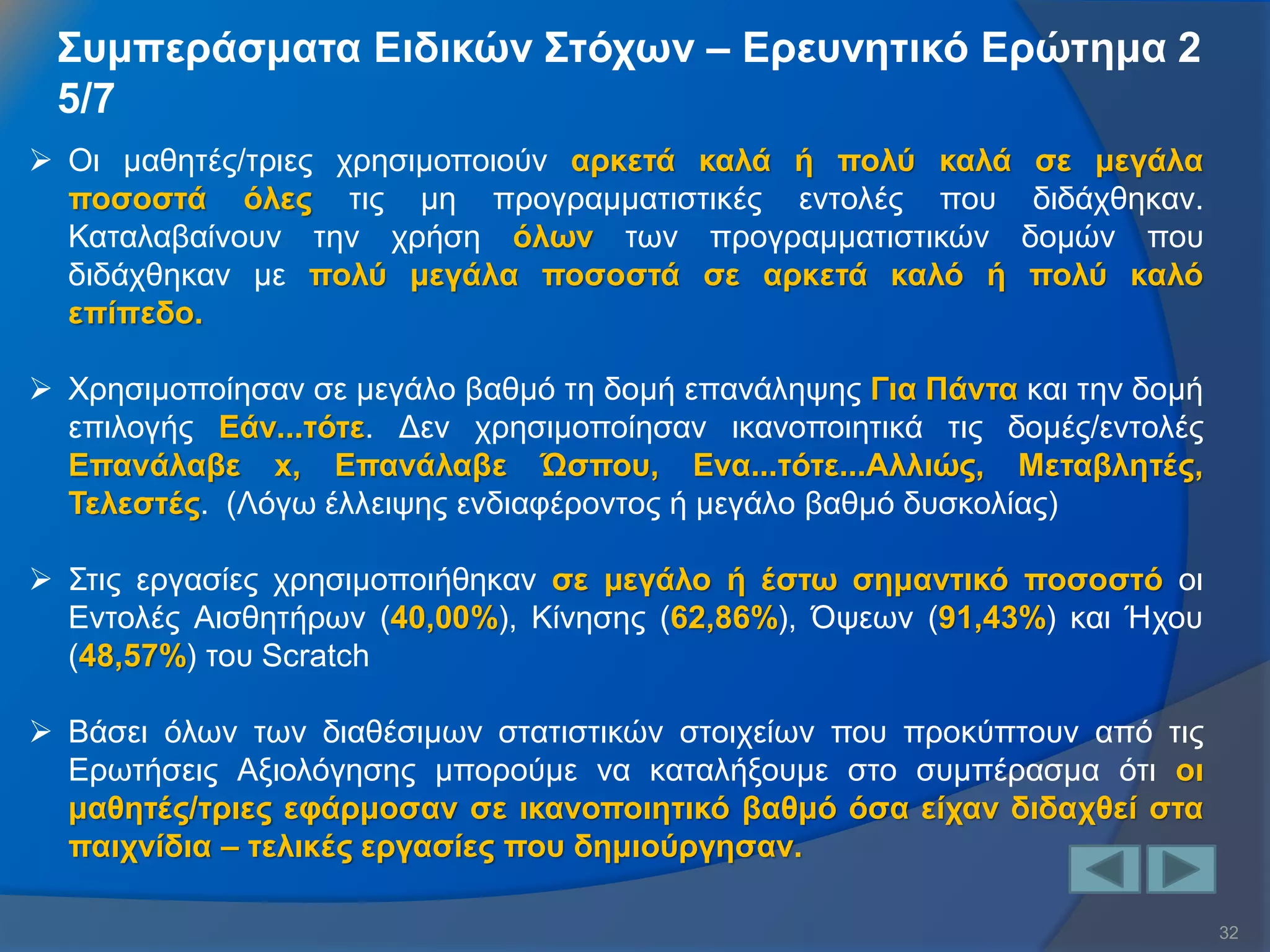 32 
Συμπεράσματα Ειδικών Στόχων – Ερευνητικό Ερώτημα 2 5/7 
Οι μαθητές/τριες χρησιμοποιούν αρκετά καλά ή πολύ καλά σε μεγάλα ποσοστά όλες τις μη προγραμματιστικές εντολές που διδάχθηκαν. Καταλαβαίνουν την χρήση όλων των προγραμματιστικών δομών που διδάχθηκαν με πολύ μεγάλα ποσοστά σε αρκετά καλό ή πολύ καλό επίπεδο. 
Χρησιμοποίησαν σε μεγάλο βαθμό τη δομή επανάληψης Για Πάντα και την δομή επιλογής Εάν...τότε. Δεν χρησιμοποίησαν ικανοποιητικά τις δομές/εντολές Επανάλαβε x, Επανάλαβε Ώσπου, Ενα...τότε...Αλλιώς, Μεταβλητές, Τελεστές. (Λόγω έλλειψης ενδιαφέροντος ή μεγάλο βαθμό δυσκολίας) 
Στις εργασίες χρησιμοποιήθηκαν σε μεγάλο ή έστω σημαντικό ποσοστό οι Εντολές Αισθητήρων (40,00%), Κίνησης (62,86%), Όψεων (91,43%) και Ήχου (48,57%) του Scratch 
Βάσει όλων των διαθέσιμων στατιστικών στοιχείων που προκύπτουν από τις Ερωτήσεις Αξιολόγησης μπορούμε να καταλήξουμε στο συμπέρασμα ότι οι μαθητές/τριες εφάρμοσαν σε ικανοποιητικό βαθμό όσα είχαν διδαχθεί στα παιχνίδια – τελικές εργασίες που δημιούργησαν.  