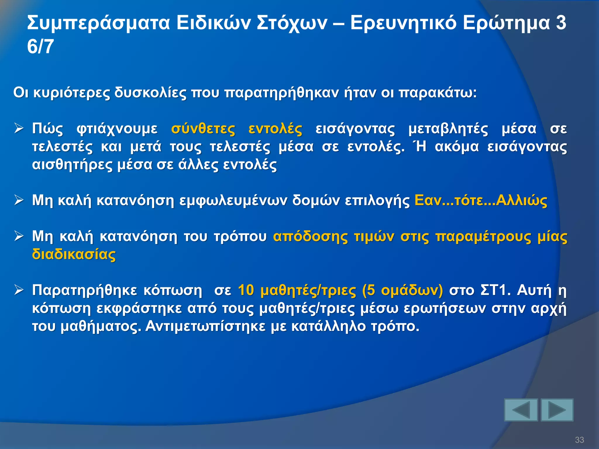 33 
Συμπεράσματα Ειδικών Στόχων – Ερευνητικό Ερώτημα 3 6/7 
Οι κυριότερες δυσκολίες που παρατηρήθηκαν ήταν οι παρακάτω: 
Πώς φτιάχνουμε σύνθετες εντολές εισάγοντας μεταβλητές μέσα σε τελεστές και μετά τους τελεστές μέσα σε εντολές. Ή ακόμα εισάγοντας αισθητήρες μέσα σε άλλες εντολές 
Μη καλή κατανόηση εμφωλευμένων δομών επιλογής Εαν...τότε...Αλλιώς 
Μη καλή κατανόηση του τρόπου απόδοσης τιμών στις παραμέτρους μίας διαδικασίας 
Παρατηρήθηκε κόπωση σε 10 μαθητές/τριες (5 ομάδων) στο ΣΤ1. Αυτή η κόπωση εκφράστηκε από τους μαθητές/τριες μέσω ερωτήσεων στην αρχή του μαθήματος. Αντιμετωπίστηκε με κατάλληλο τρόπο.  