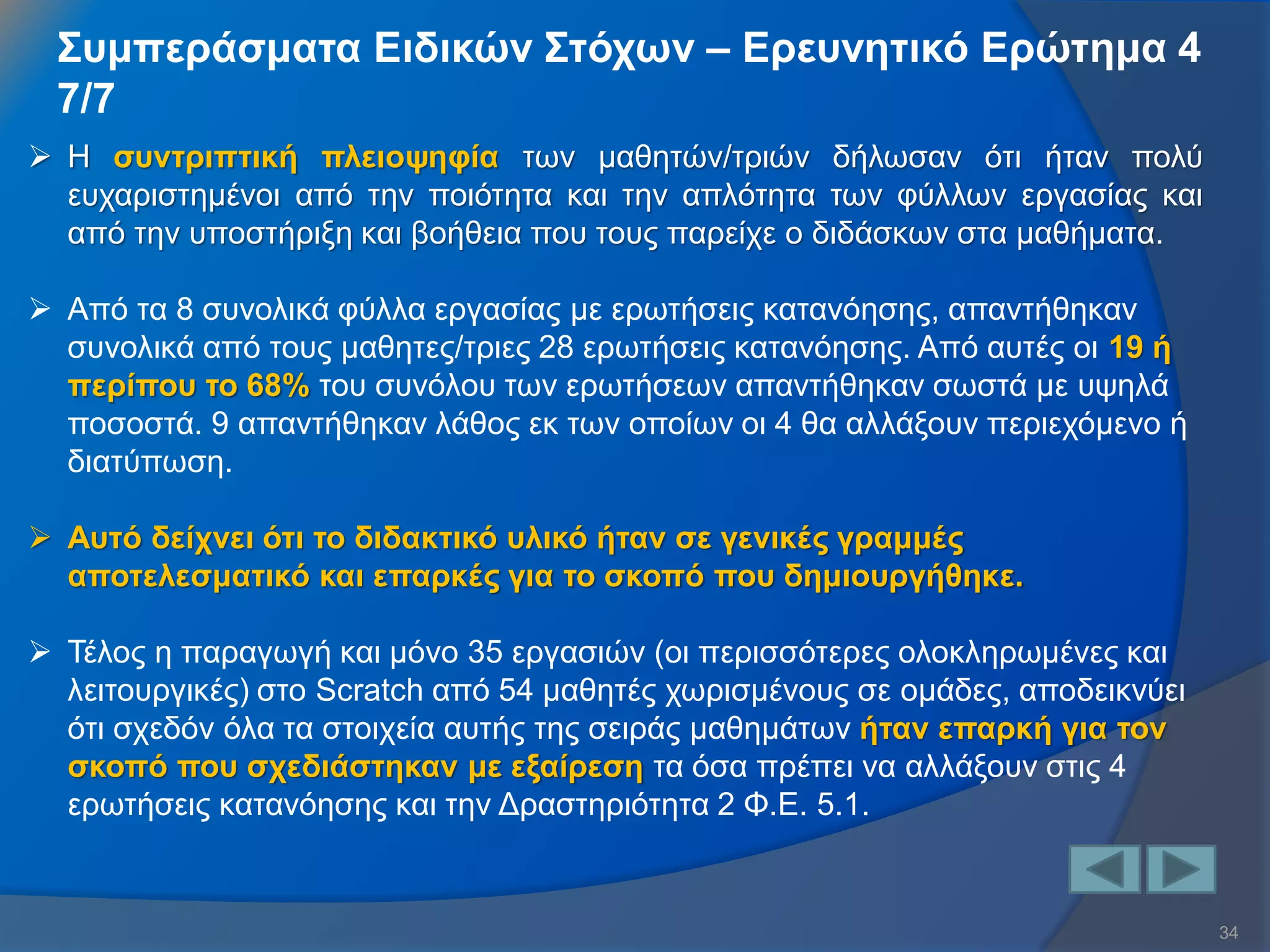 34 
Συμπεράσματα Ειδικών Στόχων – Ερευνητικό Ερώτημα 4 7/7 
Η συντριπτική πλειοψηφία των μαθητών/τριών δήλωσαν ότι ήταν πολύ ευχαριστημένοι από την ποιότητα και την απλότητα των φύλλων εργασίας και από την υποστήριξη και βοήθεια που τους παρείχε ο διδάσκων στα μαθήματα. 
Από τα 8 συνολικά φύλλα εργασίας με ερωτήσεις κατανόησης, απαντήθηκαν συνολικά από τους μαθητες/τριες 28 ερωτήσεις κατανόησης. Από αυτές οι 19 ή περίπου το 68% του συνόλου των ερωτήσεων απαντήθηκαν σωστά με υψηλά ποσοστά. 9 απαντήθηκαν λάθος εκ των οποίων οι 4 θα αλλάξουν περιεχόμενο ή διατύπωση. 
Αυτό δείχνει ότι το διδακτικό υλικό ήταν σε γενικές γραμμές αποτελεσματικό και επαρκές για το σκοπό που δημιουργήθηκε. 
Τέλος η παραγωγή και μόνο 35 εργασιών (οι περισσότερες ολοκληρωμένες και λειτουργικές) στο Scratch από 54 μαθητές χωρισμένους σε ομάδες, αποδεικνύει ότι σχεδόν όλα τα στοιχεία αυτής της σειράς μαθημάτων ήταν επαρκή για τον σκοπό που σχεδιάστηκαν με εξαίρεση τα όσα πρέπει να αλλάξουν στις 4 ερωτήσεις κατανόησης και την Δραστηριότητα 2 Φ.Ε. 5.1.  